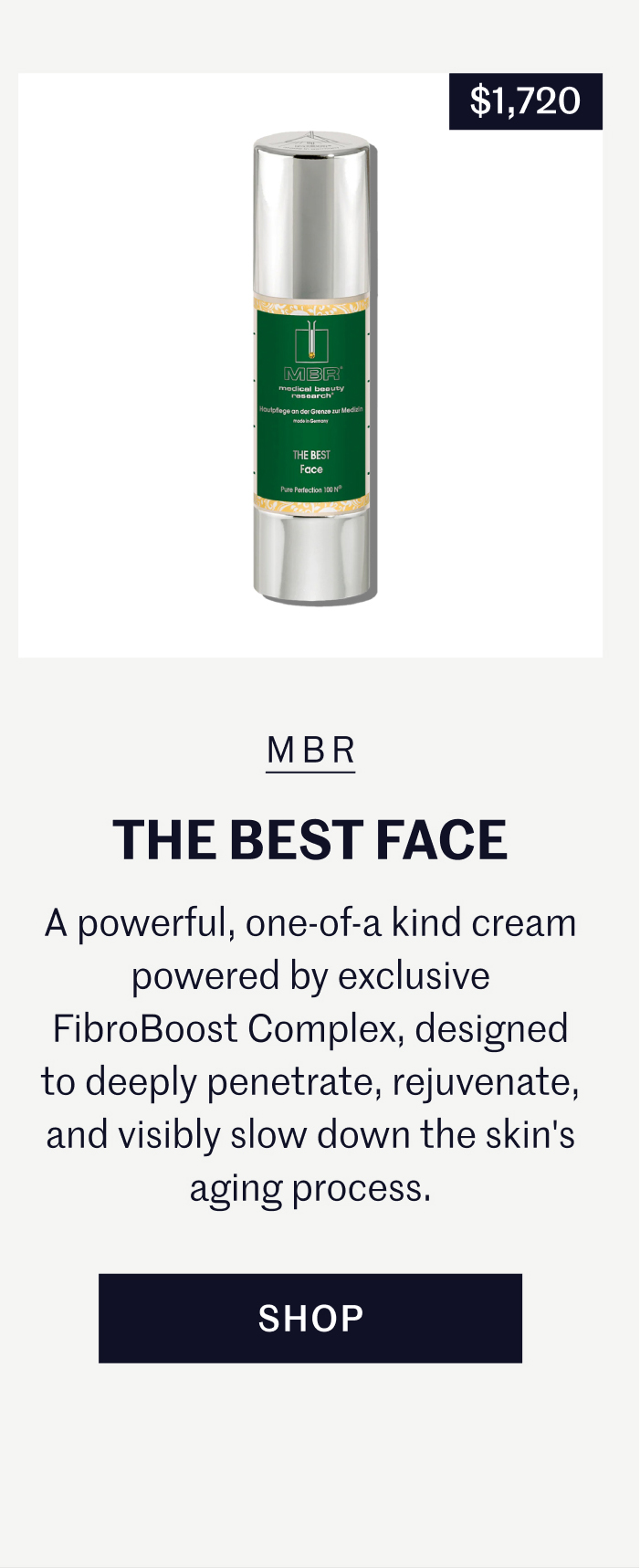 MBR Medical Beauty Research The Best Face | $1,720 A powerful, one-of-a kind cream powered by exclusive FibroBoost Complex, designed to deeply penetrate, rejuvenate, and visibly slow down the skin's aging process. Shop