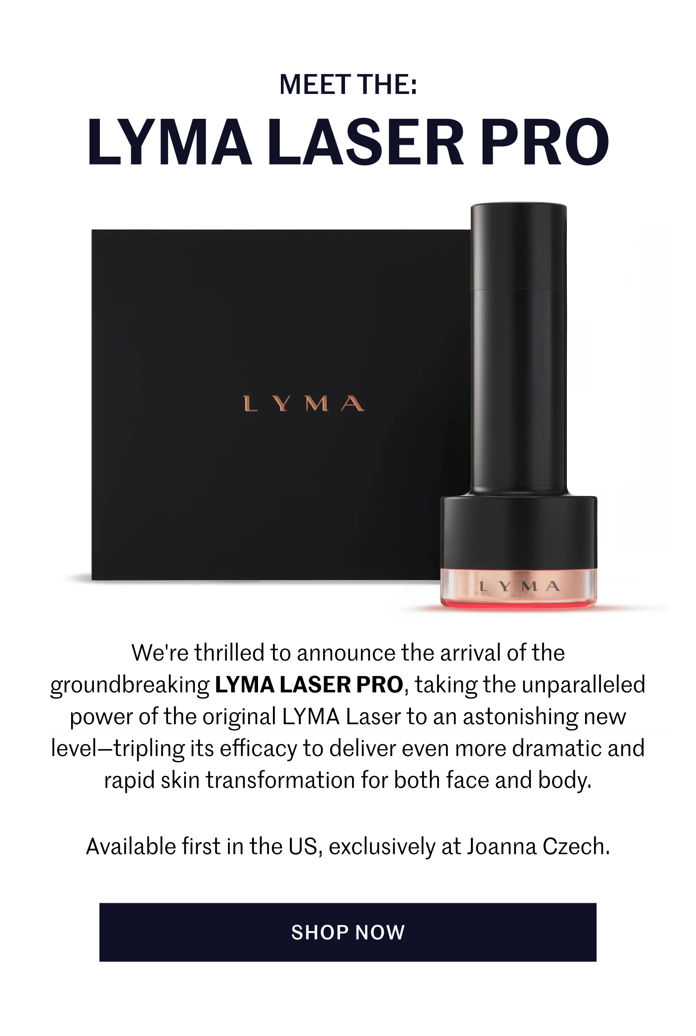 We're thrilled to announce the arrival of the groundbreaking LYMA Laser PRO, taking the unparalleled power of the original LYMA Laser to an astonishing new level – tripling its efficacy to deliver even more dramatic and rapid skin transformation for both face and body.  Available first in the US, exclusively at Joanna Czech. Shop Now