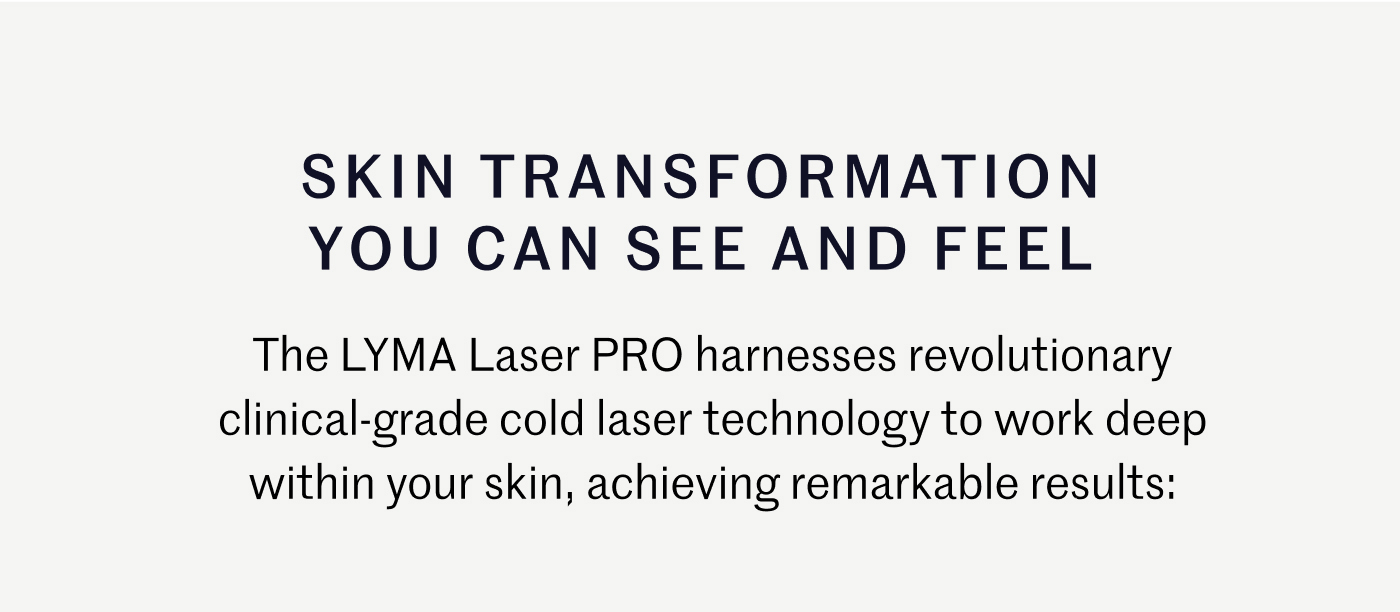 Skin Transformation You Can See and Feel  The LYMA Laser PRO harnesses revolutionary clinical-grade cold laser technology to work deep within your skin, achieving remarkable results: