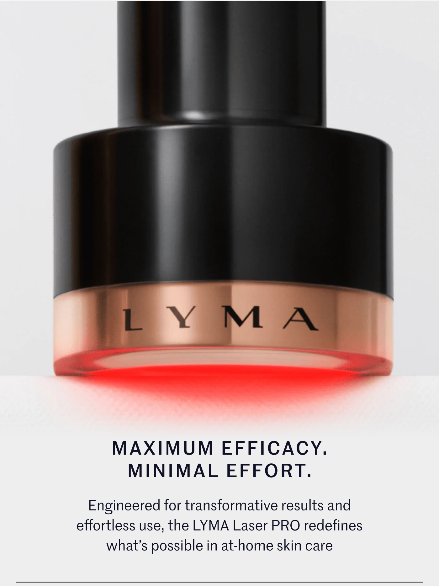 Maximum Efficacy. Minimal Effort. Engineered for transformative results and effortless use, the LYMA Laser PRO redefines what’s possible in at-home skin care: