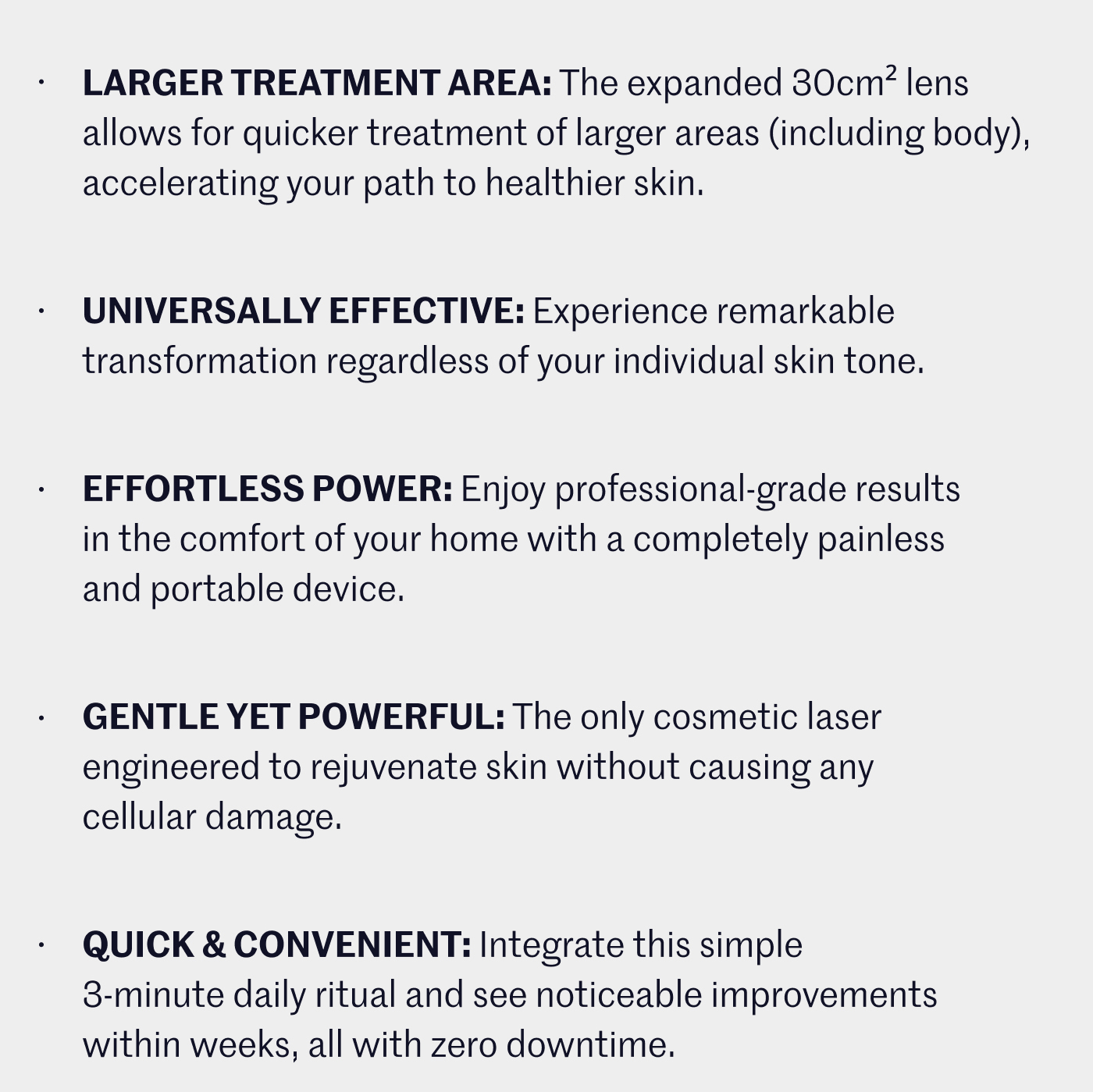 Larger Treatment Area: The expanded 30cm² lens allows for quicker treatment of larger areas (including body), accelerating your path to healthier skin.    Universally Effective: Experience remarkable transformation regardless of your individual skin tone. Effortless Power: Enjoy professional-grade results in the comfort of your home with a completely painless and portable device.    Gentle Yet Powerful: The only cosmetic laser engineered to rejuvenate skin without causing any cellular damage. Quick & Convenient: Integrate this simple 3-minute daily ritual and see noticeable improvements within weeks, all with zero downtime.   