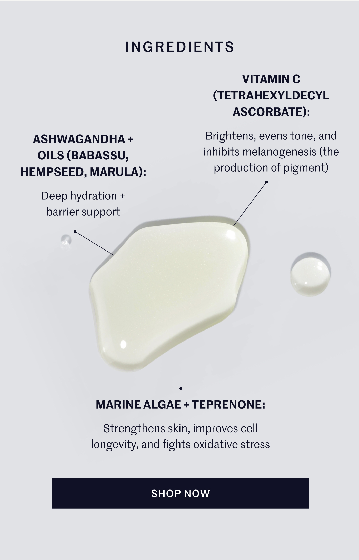 Ingredients:   Vitamin C (Tetrahexyldecyl Ascorbate): Brightens, evens tone, and inhibits melanogenesis (the production of pigment) Ashwagandha + Oils (Babassu, Hempseed, Marula): Deep hydration + barrier support Marine Algae + Teprenone: Strengthens skin, improves cell longevity, and fights oxidative stress Shop Now