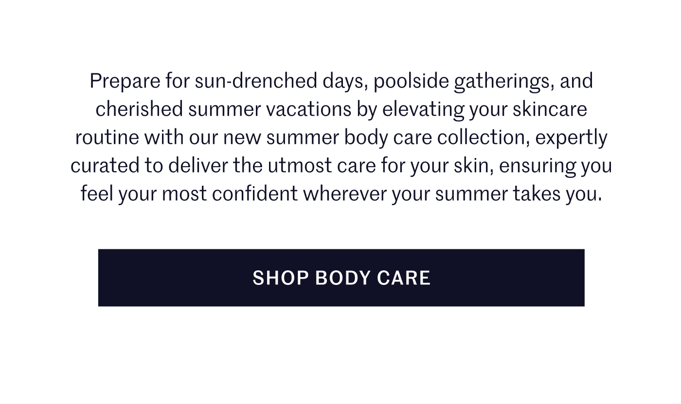 Prepare for sun-drenched days, poolside gatherings, and cherished summer vacations by elevating your skincare routine with our new summer body care collection, expertly curated to deliver the utmost care for your skin, ensuring you feel your most confident wherever your summer takes you.  SHOP BODY CARE