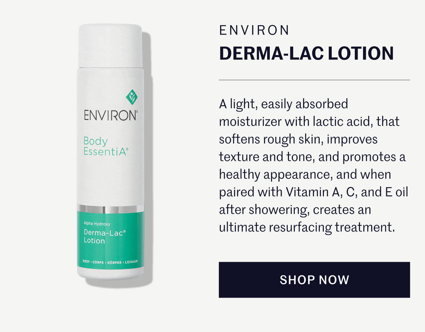 ENVIRON DERMA-LAC LOTION  A light, easily absorbed moisturizer with lactic acid, that softens rough skin, improves texture and tone, and promotes a healthy appearance, and when paired with Vitamin A, C, and E oil after showering, creates an ultimate resurfacing treatment.  SHOP NOW