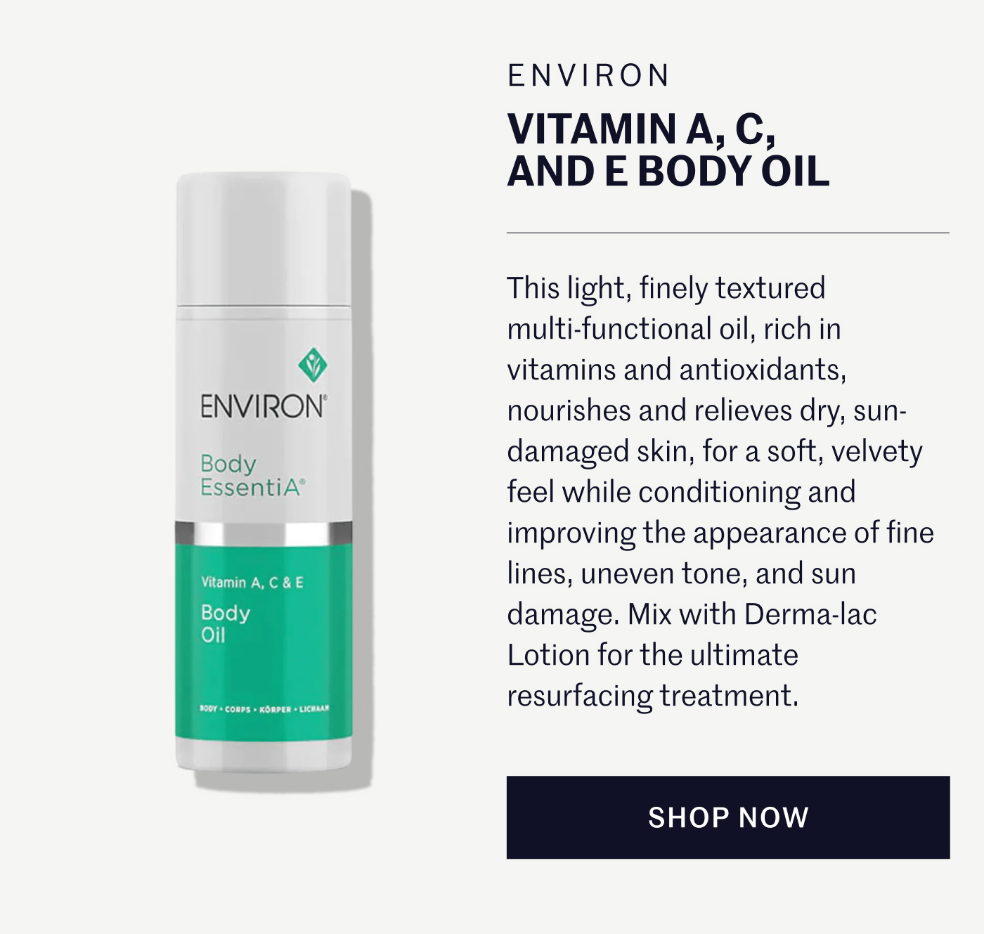 ENVIRON VITAMIN A, C, AND E BODY OIL  This light, finely textured multi-functional oil, rich in vitamins and antioxidants, nourishes and relieves dry, sun-damaged skin, for a soft, velvety feel while conditioning and improving the appearance of fine lines, uneven tone, and sun damage. Mix with Derma-lac Lotion for the ultimate resurfacing treatment.  SHOP NOW
