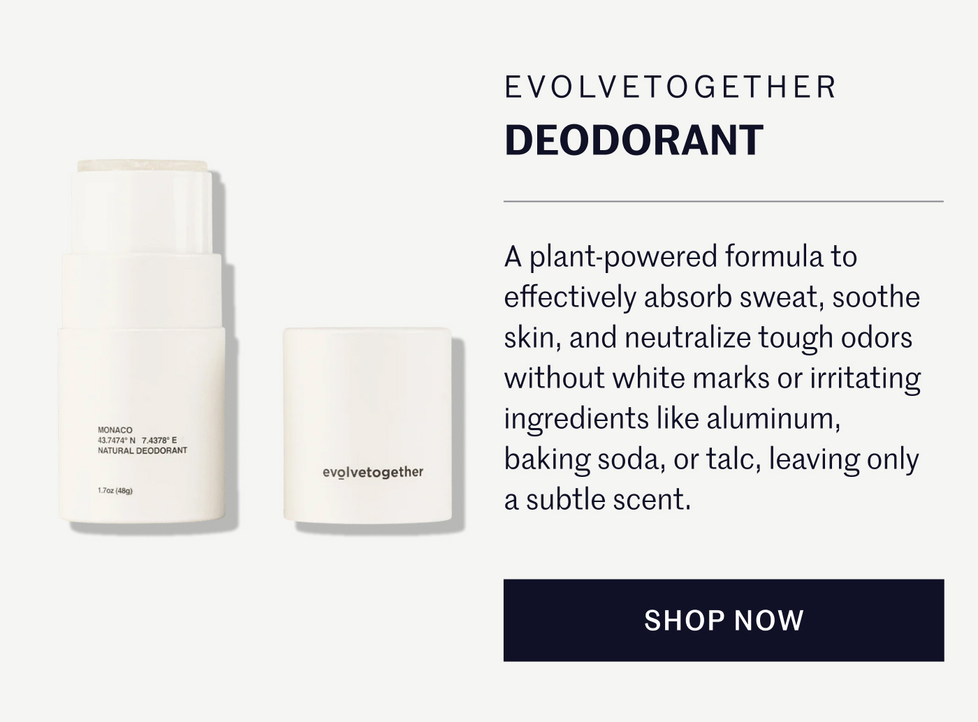 EVOLVETOGETHER DEODORANT  A plant-powered formula to effectively absorb sweat, soothe skin, and neutralize tough odors without white marks or irritating ingredients like aluminum, baking soda, or talc, leaving only a subtle scent.  SHOP NOW