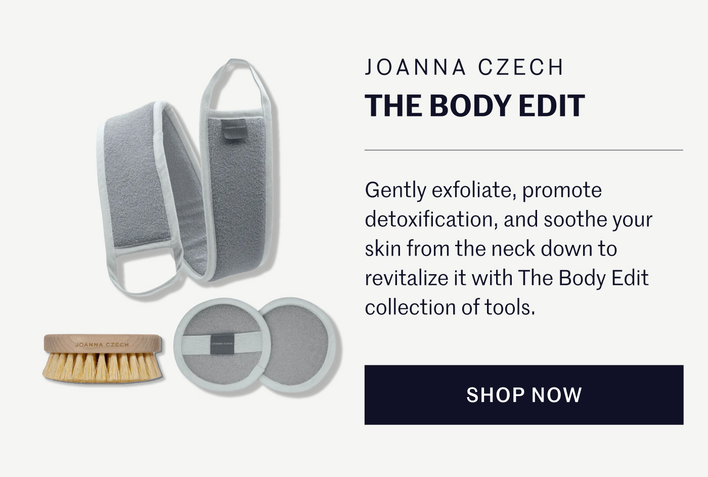 JOANNA CZECH THE BODY EDIT  Gently exfoliate, promote detoxification, and soothe your skin from the neck down to revitalize it with The Body Edit collection of tools.  SHOP NOW