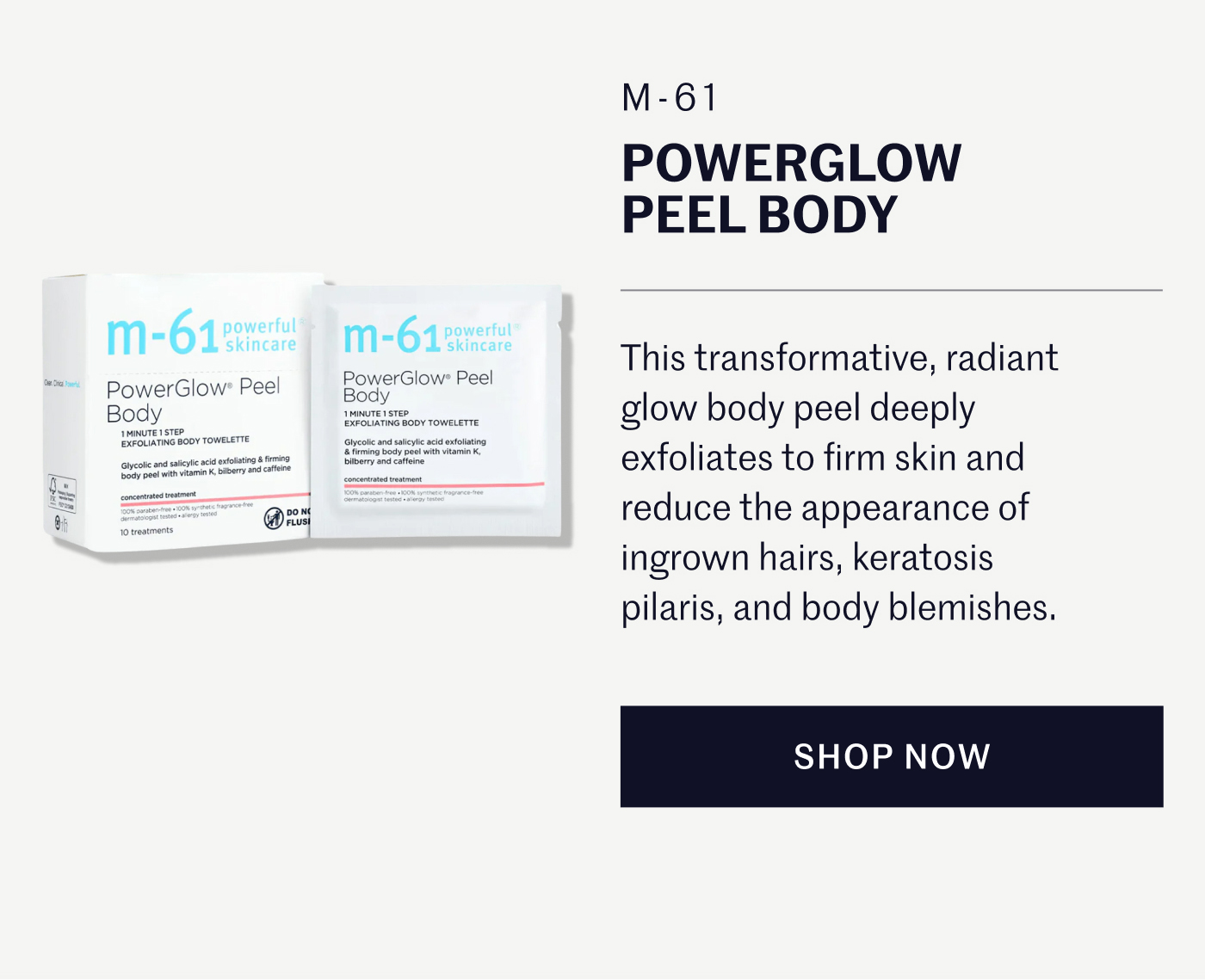 M-61 POWERGLOW PEEL BODY  This transformative, radiant glow body peel deeply exfoliates to firm skin and reduce the appearance of ingrown hairs, keratosis pilaris, and body blemishes.  SHOP NOW