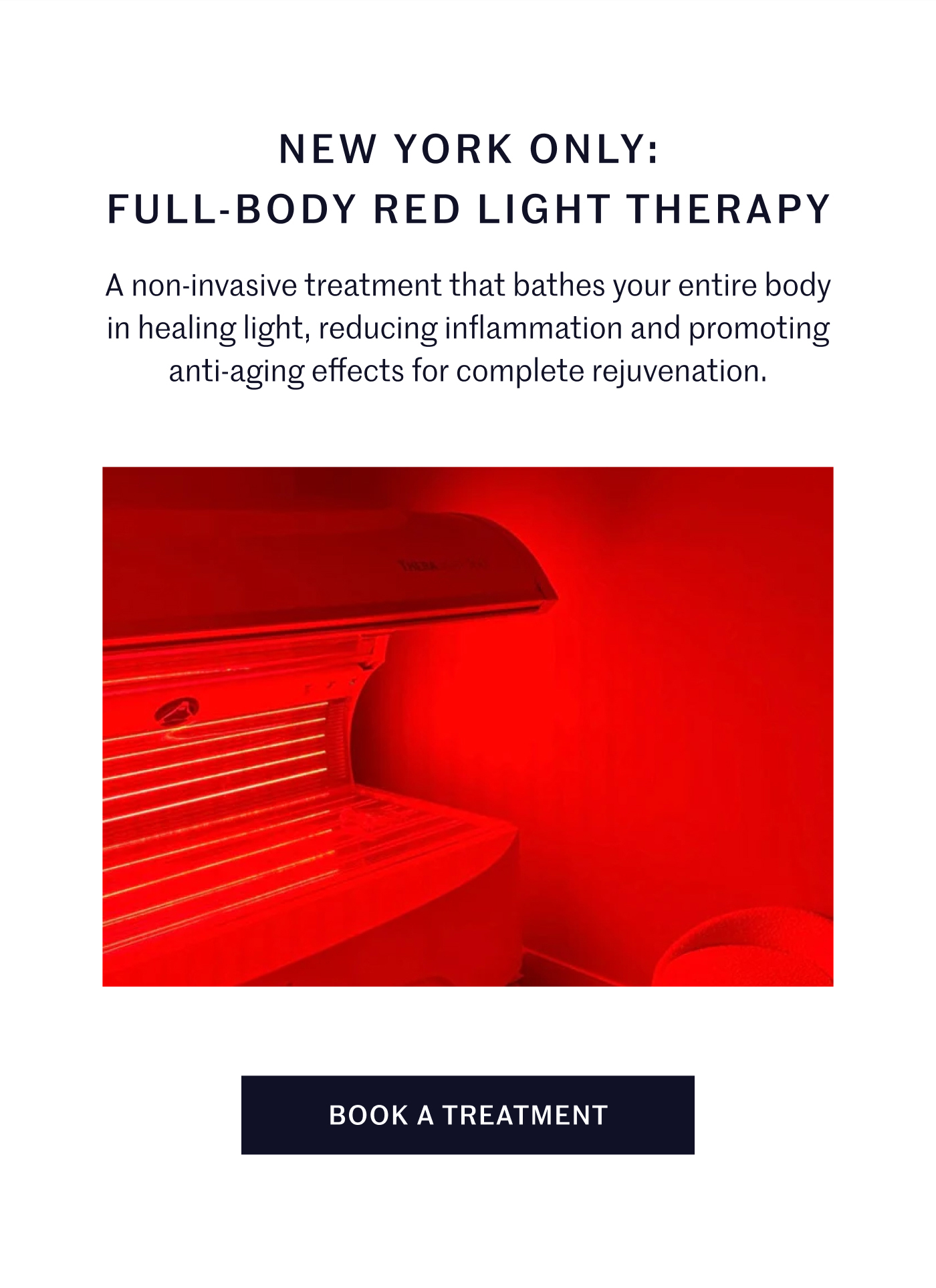 NEW YORK ONLY: FULL-BODY RED LIGHT THERAPY  A non-invasive treatment that bathes your entire body in healing light, reducing inflammation and promoting anti-aging effects for complete rejuvenation.  BOOK A TREATMENT