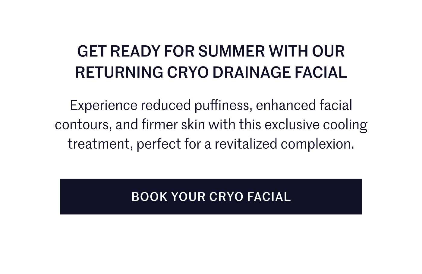 GET READY FOR SUMMER WITH OUR RETURNING CRYO DRAINAGE FACIAL  Experience reduced puffiness, enhanced facial contours, and firmer skin with this exclusive cooling treatment, perfect for a revitalized complexion.  BOOK YOUR CRYO FACIAL