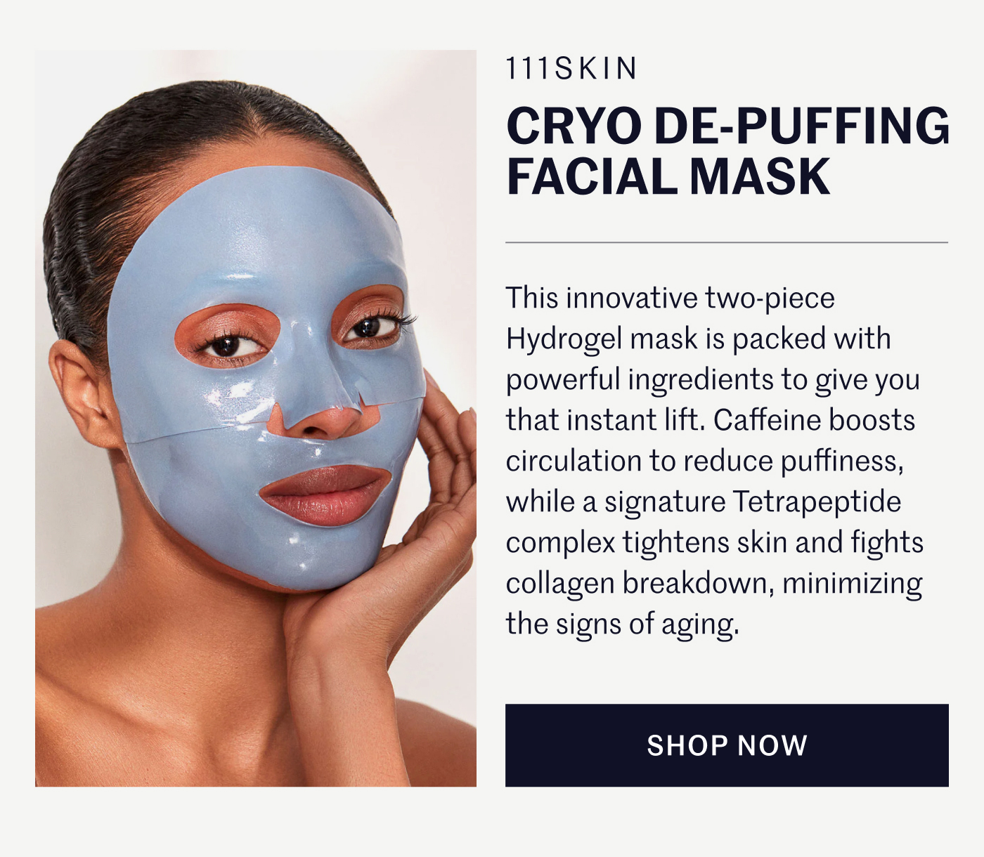 111SKIN CRYO DE-PUFFING FACIAL MASK  This innovative two-piece Hydrogel mask is packed with powerful ingredients to give you that instant lift. Caffeine boosts circulation to reduce puffiness, while a signature Tetrapeptide complex tightens skin and fights collagen breakdown, minimizing the signs of aging.  SHOP NOW