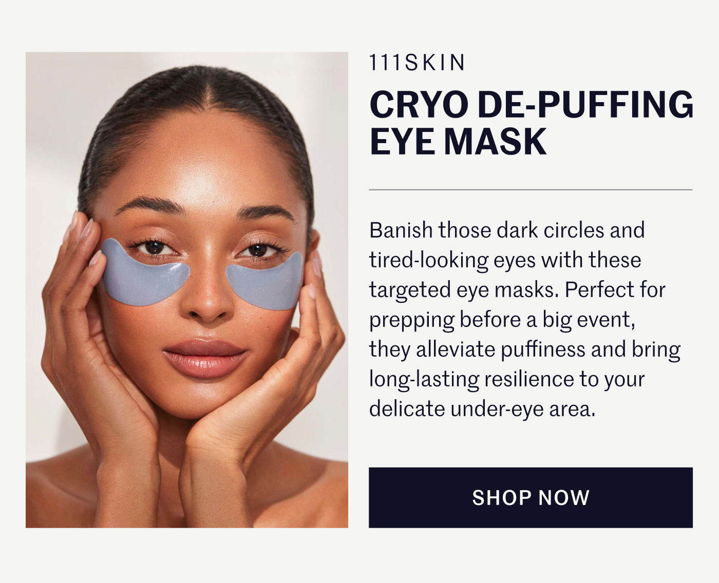 111SKIN CRYO DE-PUFFING EYE MASK  Banish those dark circles and tired-looking eyes with these targeted eye masks. Perfect for prepping before a big event, they alleviate puffiness and bring long-lasting resilience to your delicate under-eye area.  SHOP NOW