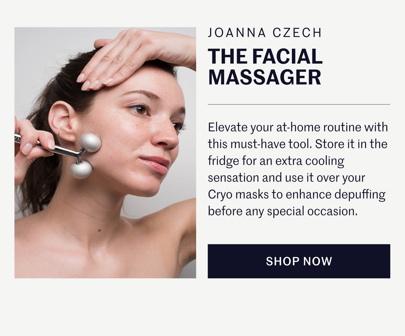 JOANNA CZECH THE FACIAL MASSAGER  Elevate your at-home routine with this must-have tool. Store it in the fridge for an extra cooling sensation and use it over your Cryo masks to enhance depuffing before any special occasion.  SHOP NOW