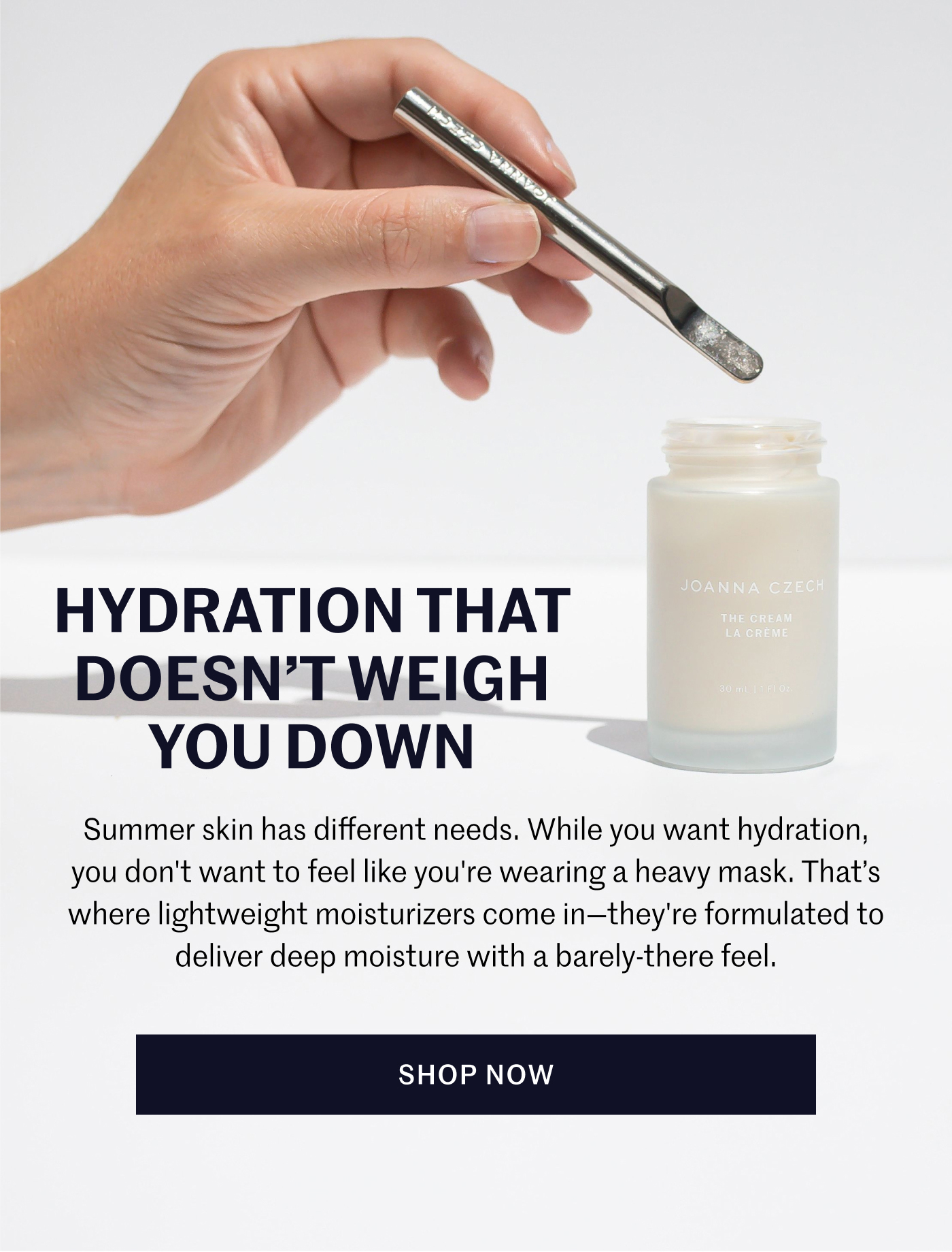 Hydration that doesn’t weigh you down Summer skin has different needs. While you want hydration, you don't want to feel like you're wearing a heavy mask. That’s where lightweight moisturizers come in—they're formulated to deliver deep moisture with a barely-there feel. SHOP NOW