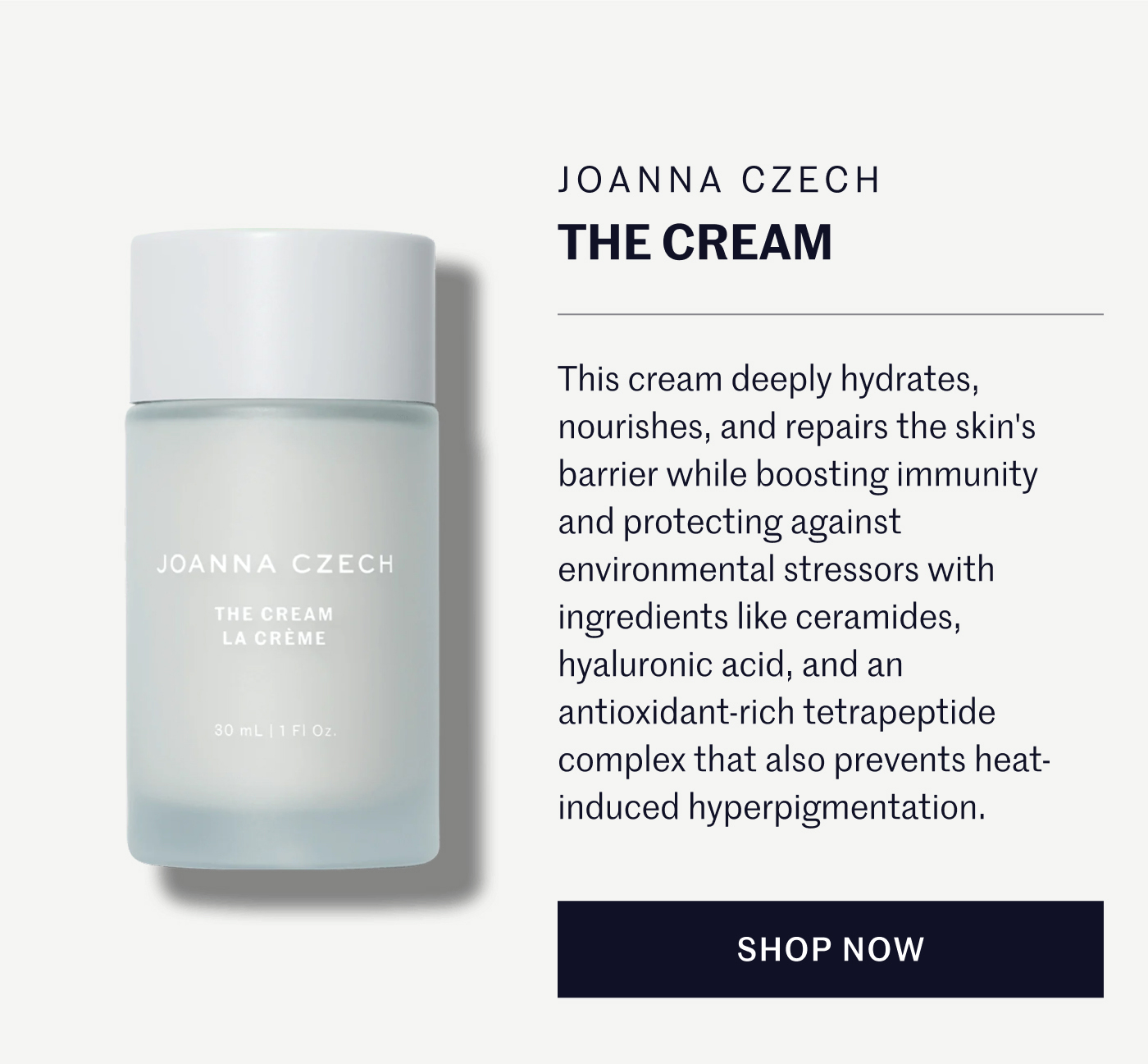 Joanna Czech The Cream  This cream deeply hydrates, nourishes, and repairs the skin's barrier while boosting immunity and protecting against environmental stressors with ingredients like ceramides, hyaluronic acid, and an antioxidant-rich tetrapeptide complex that also prevents heat-induced hyperpigmentation. SHOP NOW