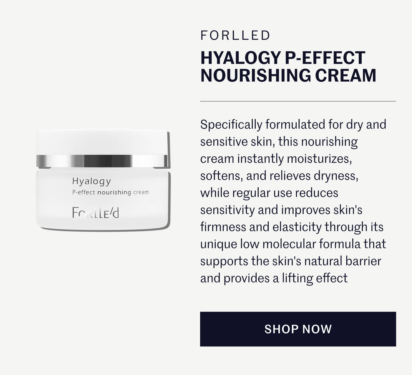 Forlle’d Hyalogy P-Effect Nourishing Cream  Specifically formulated for dry and sensitive skin, this nourishing cream instantly moisturizes, softens, and relieves dryness, while regular use reduces sensitivity and improves skin's firmness and elasticity through its unique low molecular formula that supports the skin's natural barrier and provides a lifting effect. SHOP NOW