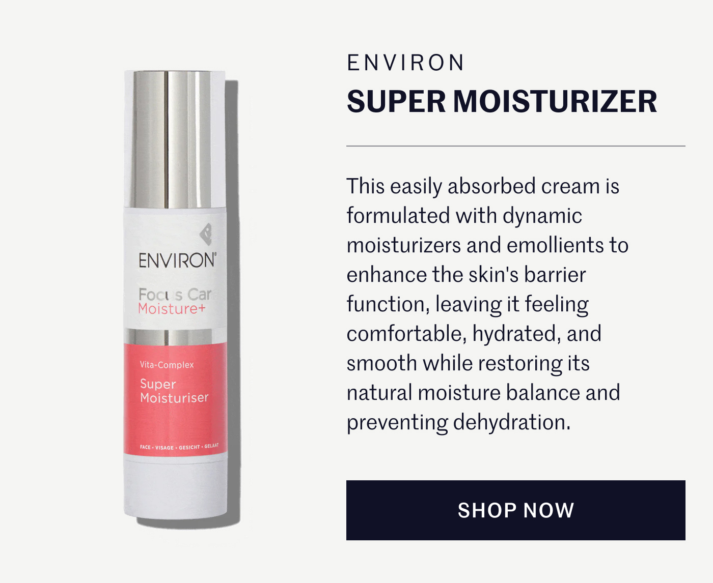 Environ Super Moisturizer  This easily absorbed cream is formulated with dynamic moisturizers and emollients to enhance the skin's barrier function, leaving it feeling comfortable, hydrated, and smooth while restoring its natural moisture balance and preventing dehydration. SHOP NOW