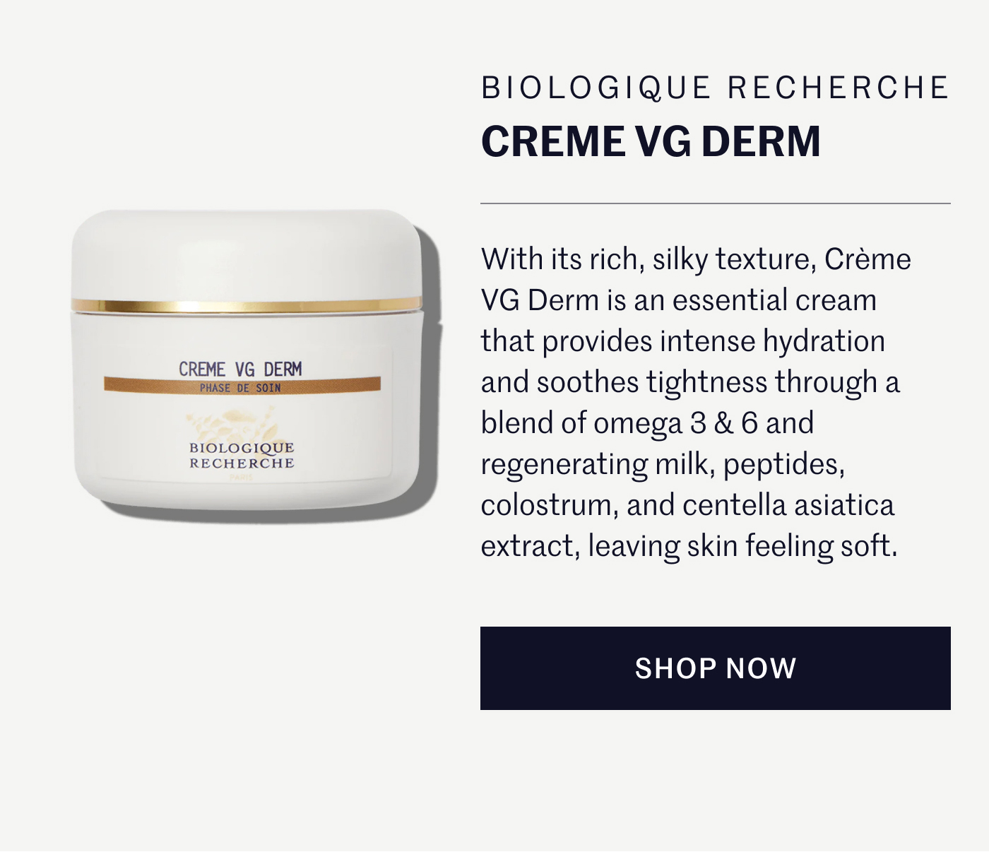 Biologique Recherche Creme VG Derm  With its rich, silky texture, Crème VG Derm is an essential cream that provides intense hydration and soothes tightness through a blend of omega 3 & 6 and regenerating milk, peptides, colostrum, and centella asiatica extract, leaving skin feeling soft. SHOP NOW