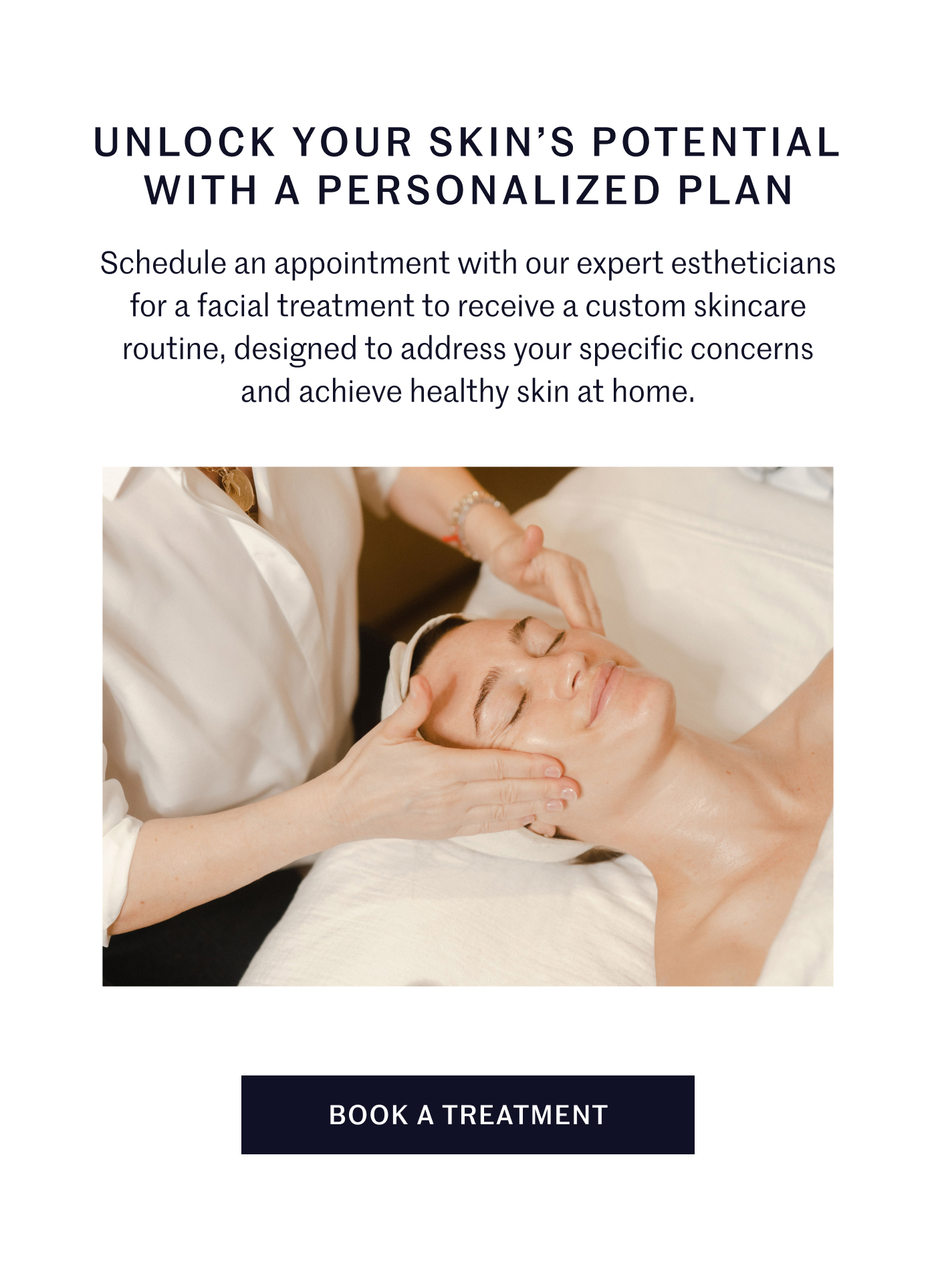 Unlock your skin’s potential with a personalized plan  Schedule an appointment with our expert estheticians for a facial treatment to receive a custom skincare routine, designed to address your specific concerns and achieve healthy skin at home. BOOK A TREATMENT