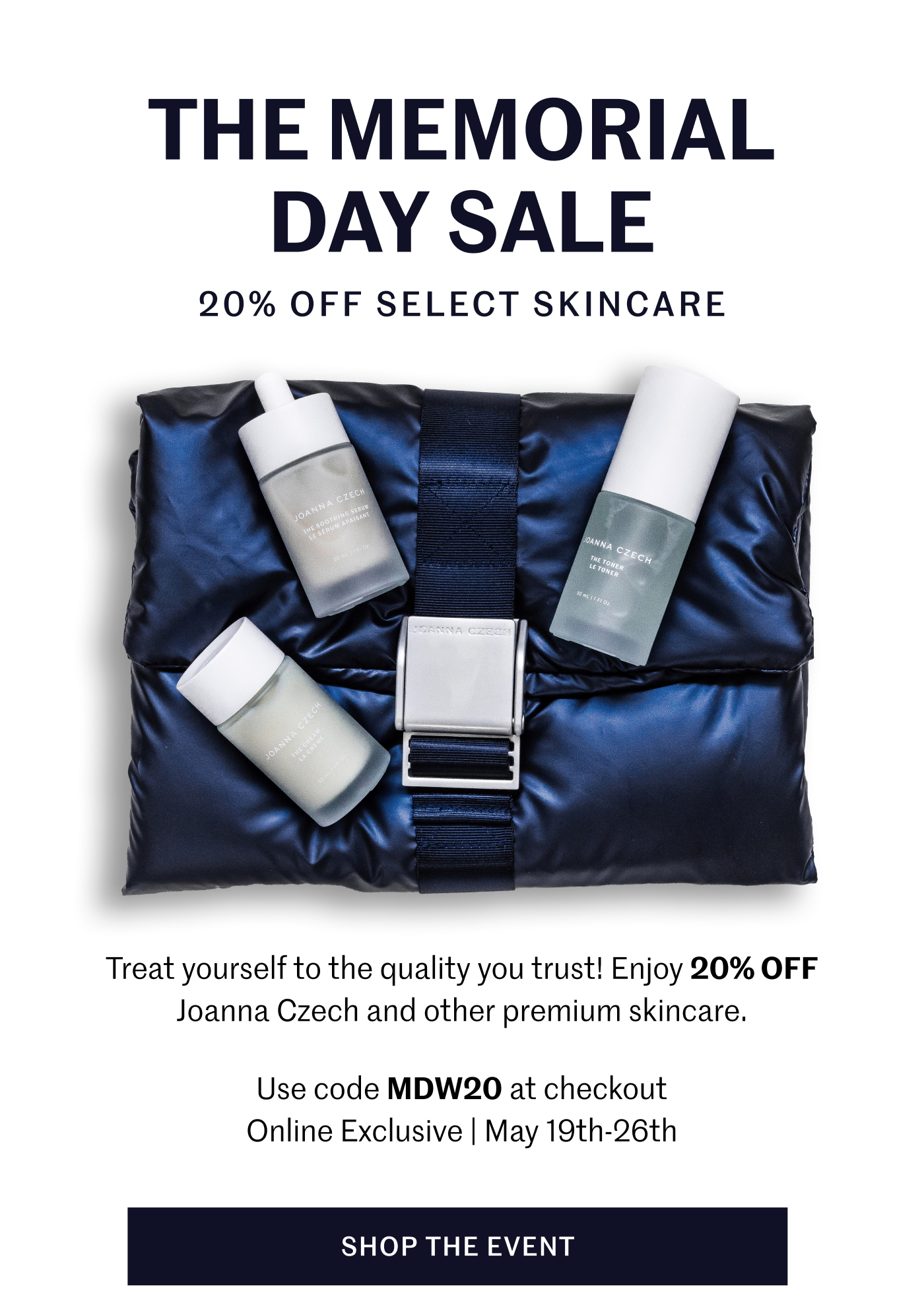 THE MEMORIAL DAY SALE 20% OFF SELECT SKINCARE Treat yourself to the quality you trust! Enjoy 20% OFF Joanna Czech and other premium skincare. Use code MDW20 at checkout Online Exclusive | May 19th–26th SHOP THE EVENT