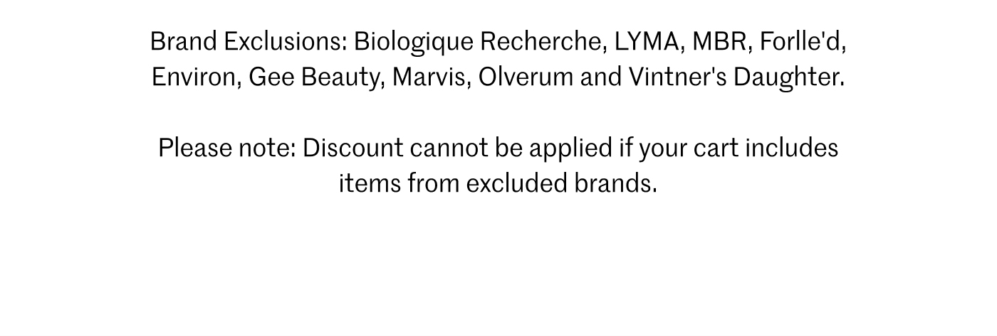Brand Exclusions: Biologique Recherche, LYMA, MBR, Forlle’d, Environ, Gee Beauty, Marvis, Olverum and Vintner’s Daughter. Please note: Discount cannot be applied if your cart includes items from excluded brands.