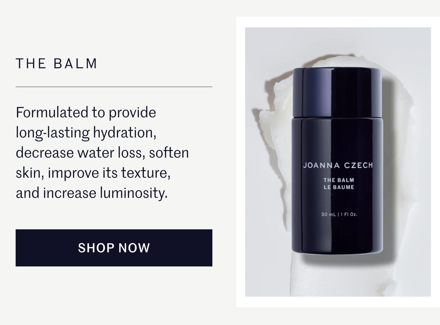 THE BALM Formulated to provide long-lasting hydration, decrease water loss, soften skin, improve its texture, and increase luminosity. SHOP NOW