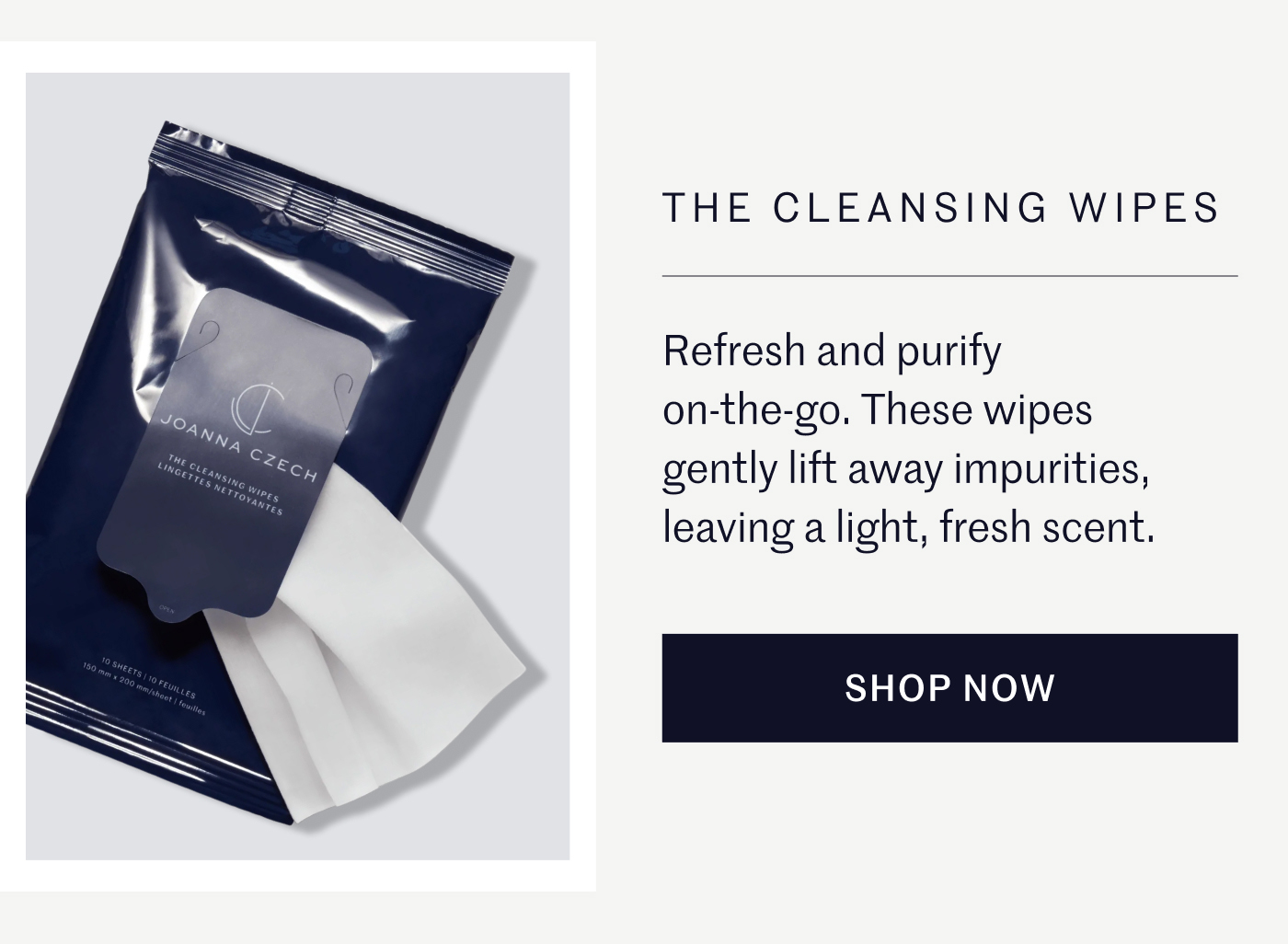 THE CLEANSING WIPES Refresh and purify on-the-go. These wipes gently lift away impurities, leaving a light, fresh scent. SHOP NOW