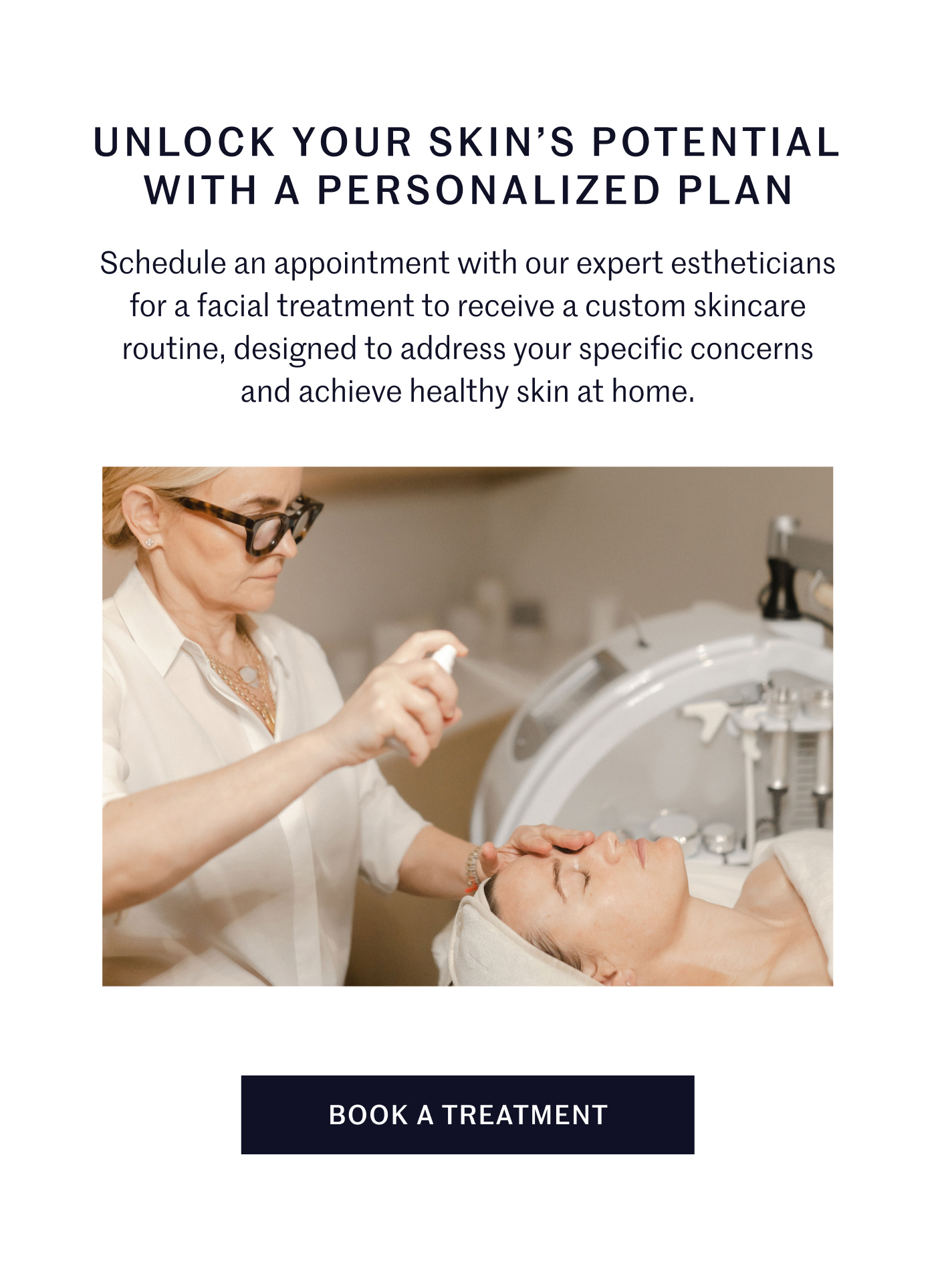 UNLOCK YOUR SKIN’S POTENTIAL WITH A PERSONALIZED PLAN Schedule an appointment with our expert estheticians for a facial treatment to receive a custom skincare routine, designed to address your specific concerns and achieve healthy skin at home. BOOK A TREATMENT