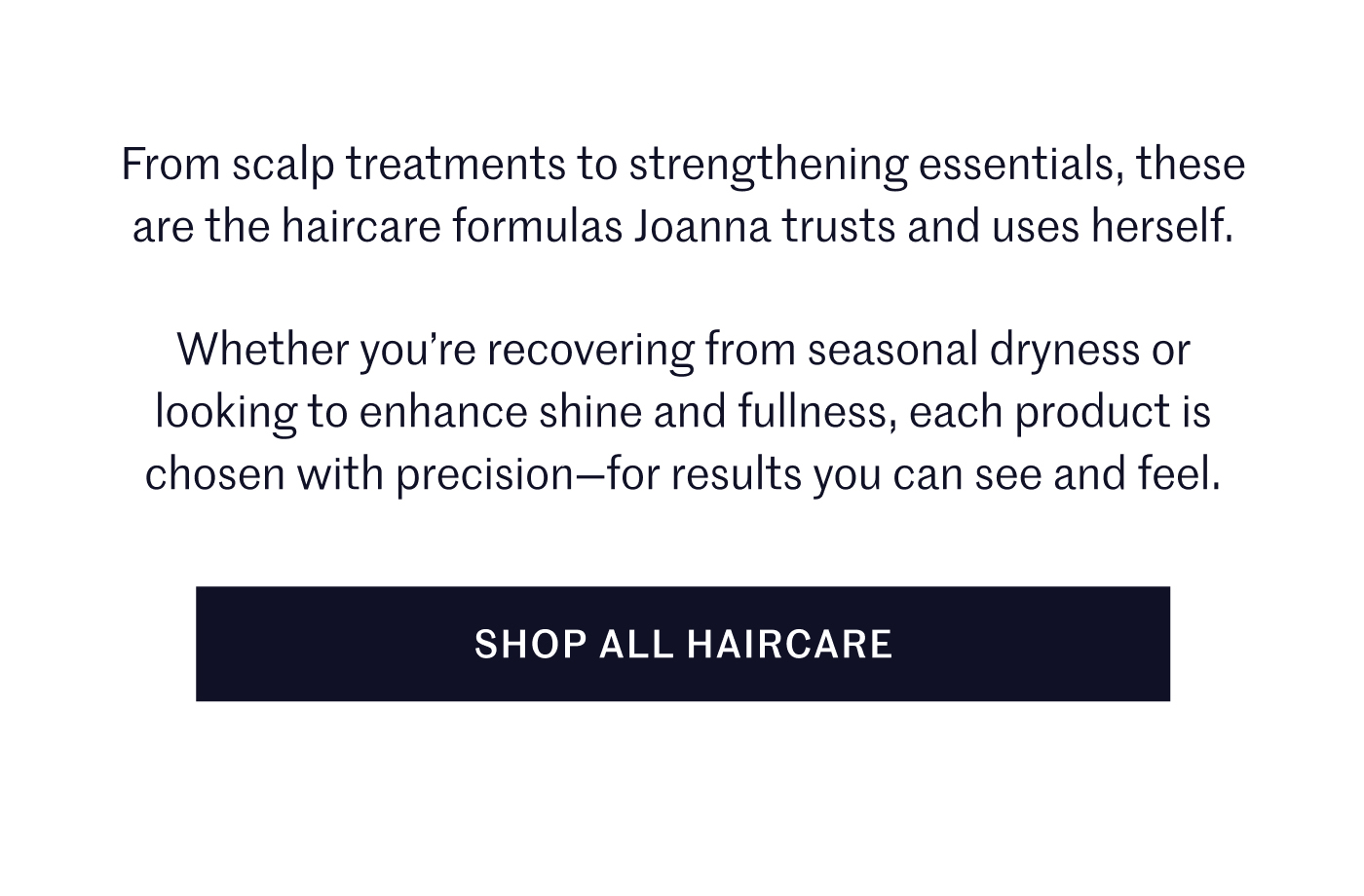 From scalp treatments to strengthening essentials, these are the haircare formulas Joanna trusts and uses herself.  Whether you’re recovering from seasonal dryness or looking to enhance shine and fullness, each product is chosen with precision—for results you can see and feel.  SHOP ALL HAIRCARE