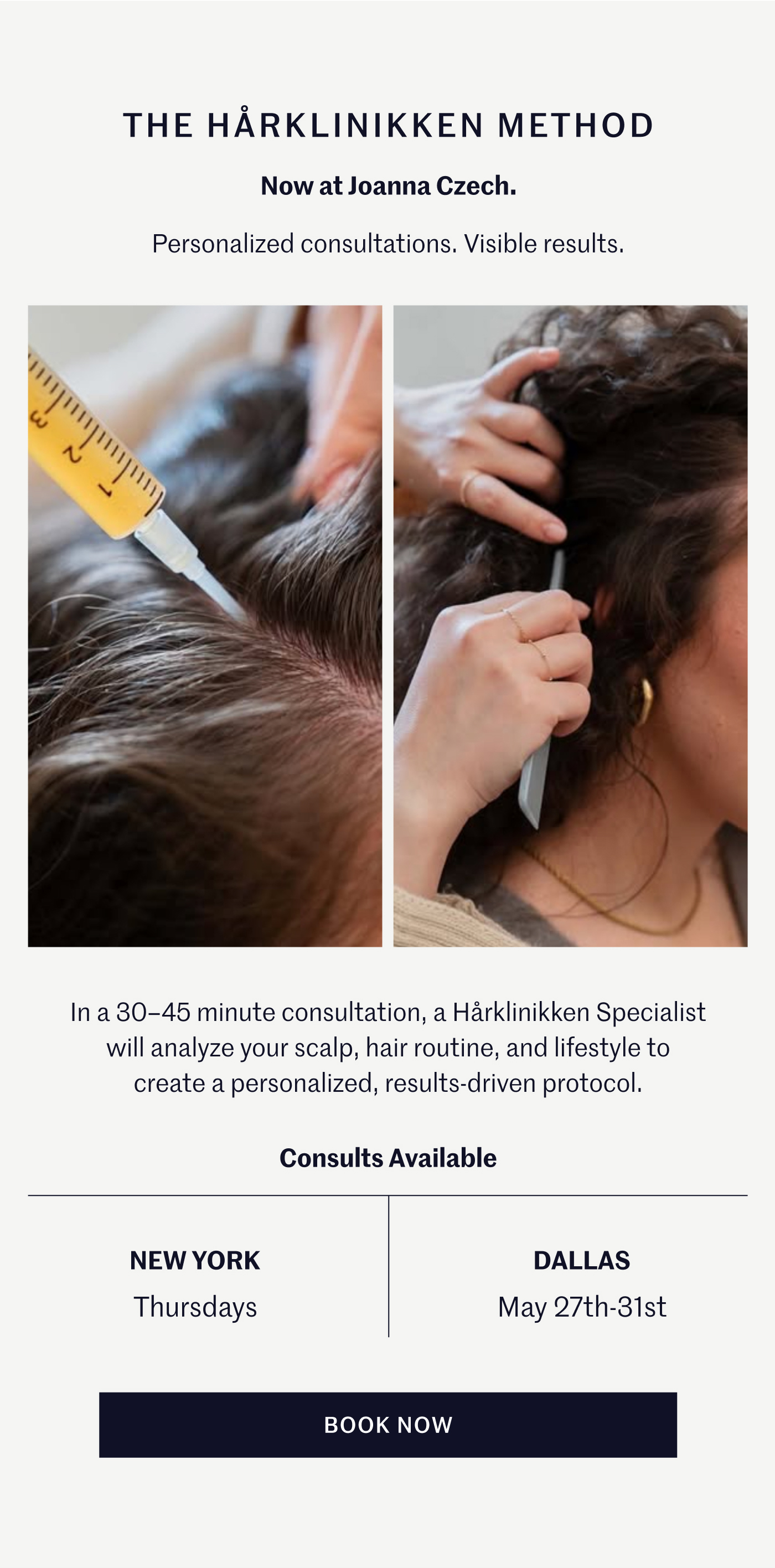 THE HÅRKLINIKKEN METHOD Now at Joanna Czech. Personalized consultations. Visible results.  In a 30–45 minute consultation, a Hårklinikken Specialist will analyze your scalp, hair routine, and lifestyle to create a personalized, results-driven protocol.  Consults Available NEW YORK Thursdays DALLAS May 27th–31st  BOOK NOW
