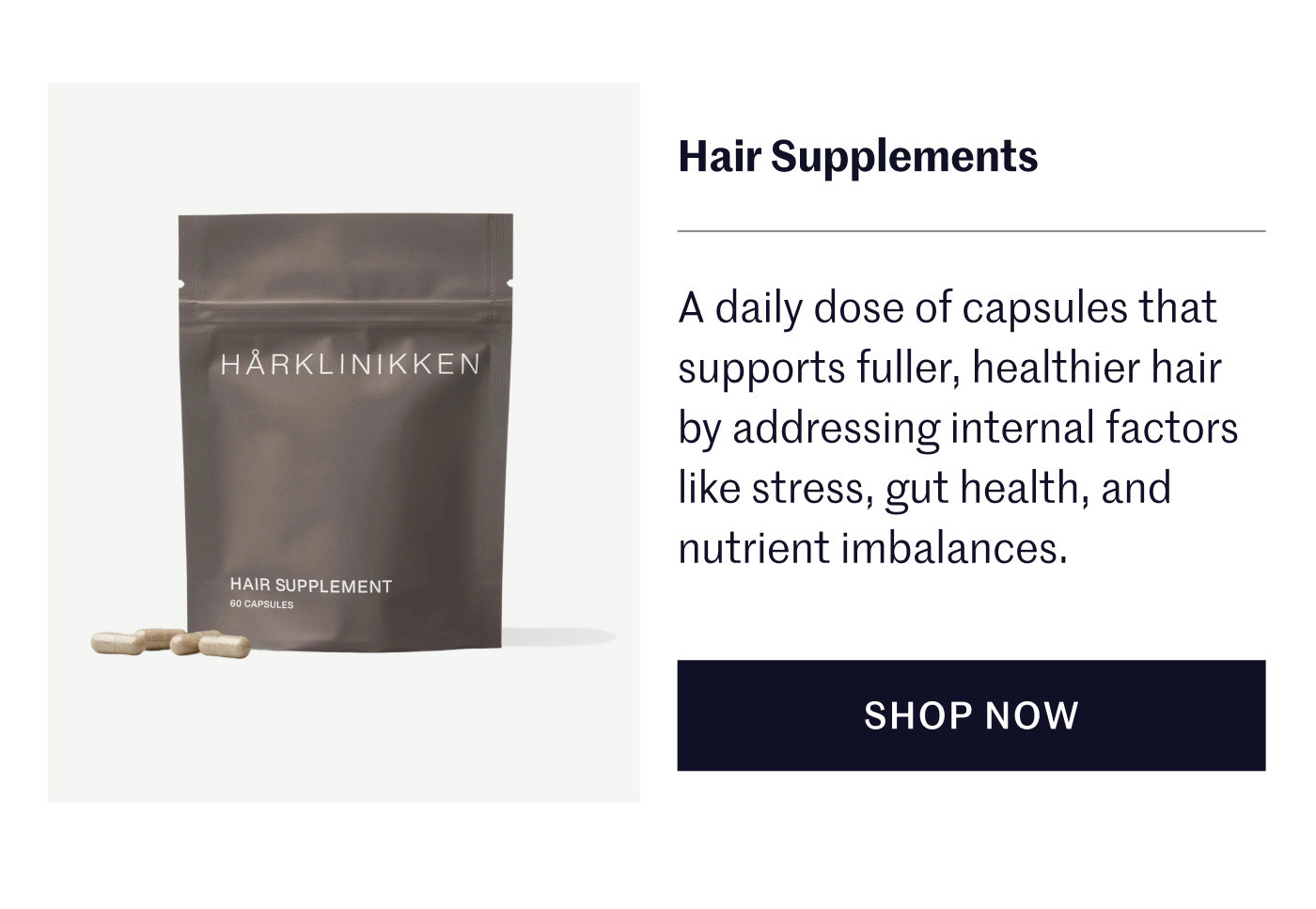 Hair Supplements A daily dose of capsules that supports fuller, healthier hair by addressing internal factors like stress, gut health, and nutrient imbalances.  SHOP NOW