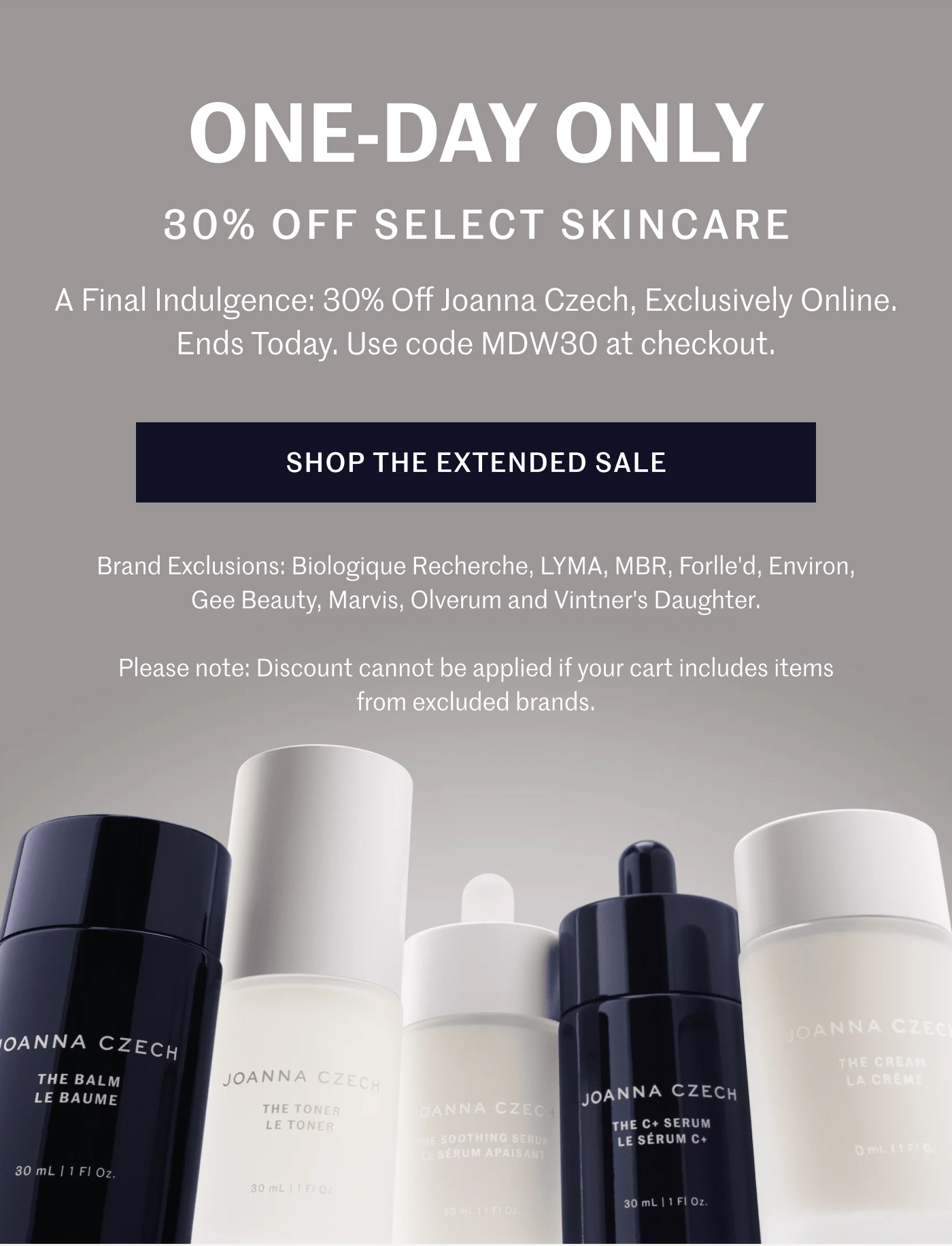ONE-DAY ONLY 30% OFF SELECT SKINCARE  A Final Indulgence: 30% Off Joanna Czech, Exclusively Online. Ends Today. Use code MDW30 at checkout.  SHOP THE EXTENDED SALE  Brand Exclusions: Biologique Recherche, LYMA, MBR, Forlle'd, Environ, Gee Beauty, Marvis, Olverum and Vintner's Daughter.  Please note: Discount cannot be applied if your cart includes items from excluded brands.