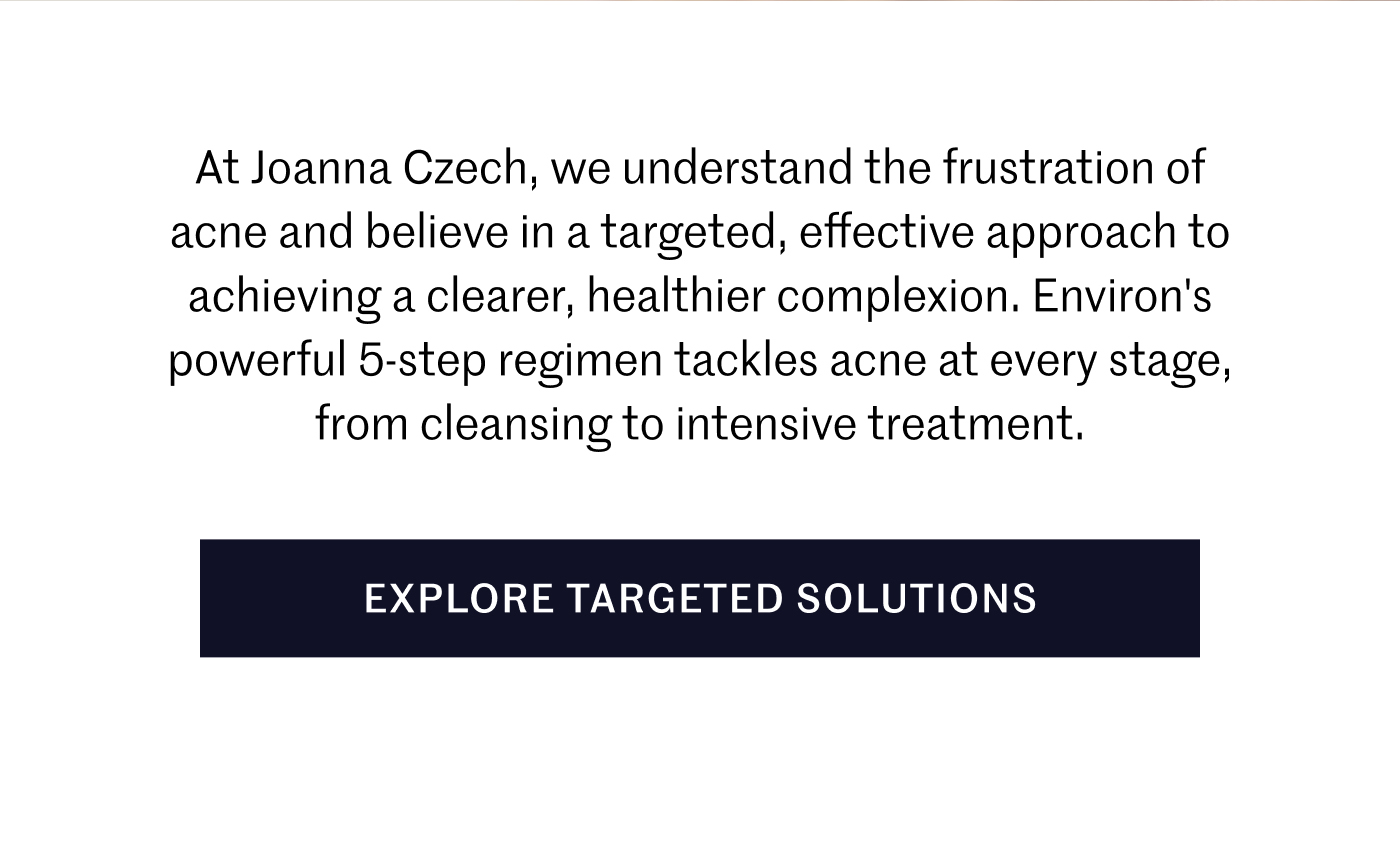 At Joanna Czech, we understand the frustration of acne and believe in a targeted, effective approach to achieving a clearer, healthier complexion. Environ's powerful 5-step regimen tackles acne at every stage, from cleansing to intensive treatment.  EXPLORE TARGETED SOLUTIONS