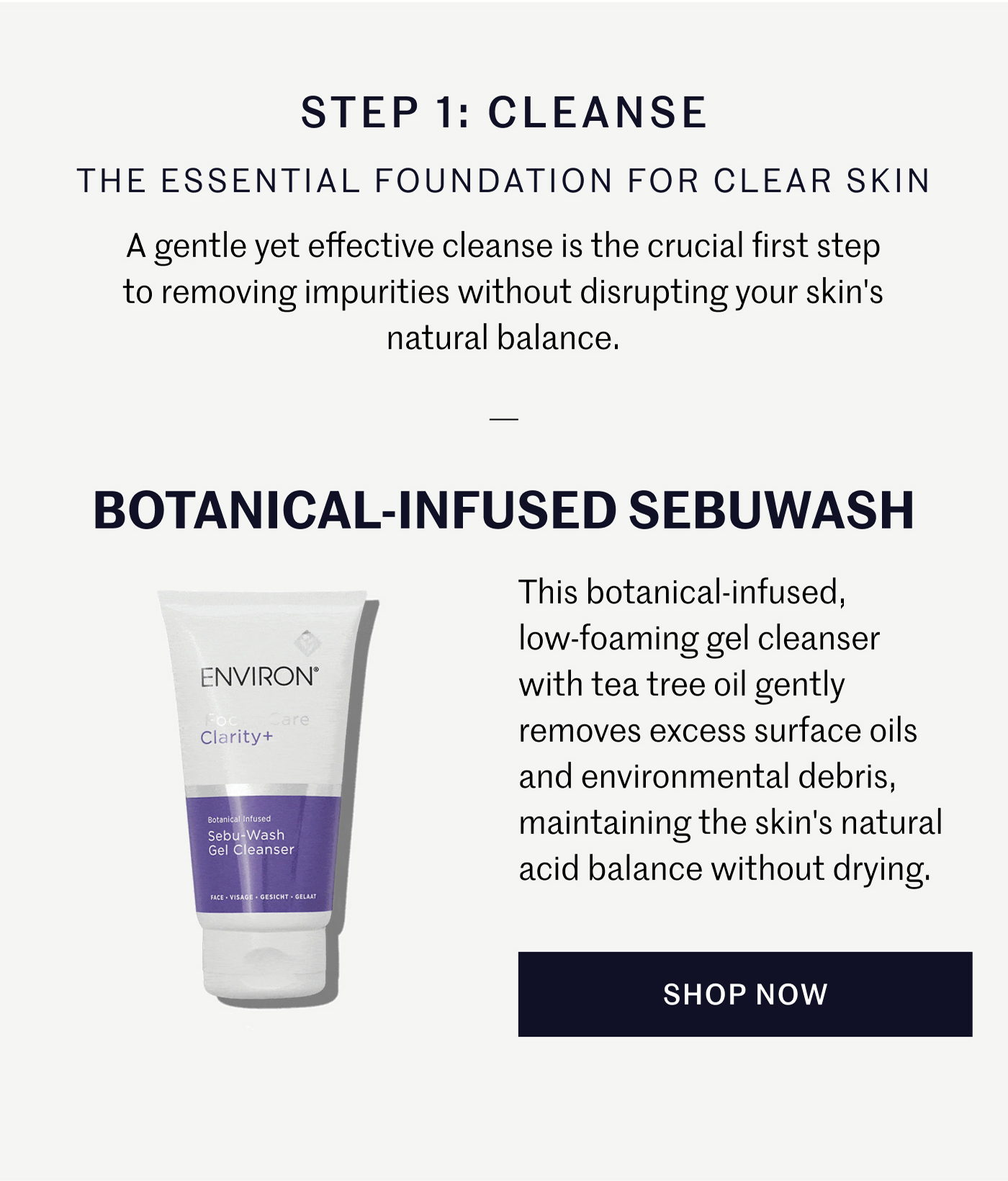 STEP 1: CLEANSE THE ESSENTIAL FOUNDATION FOR CLEAR SKIN A gentle yet effective cleanse is the crucial first step to removing impurities without disrupting your skin's natural balance.  BOTANICAL-INFUSED SEBUWASH This botanical-infused, low-foaming gel cleanser with tea tree oil gently removes excess surface oils and environmental debris, maintaining the skin's natural acid balance without drying. SHOP NOW