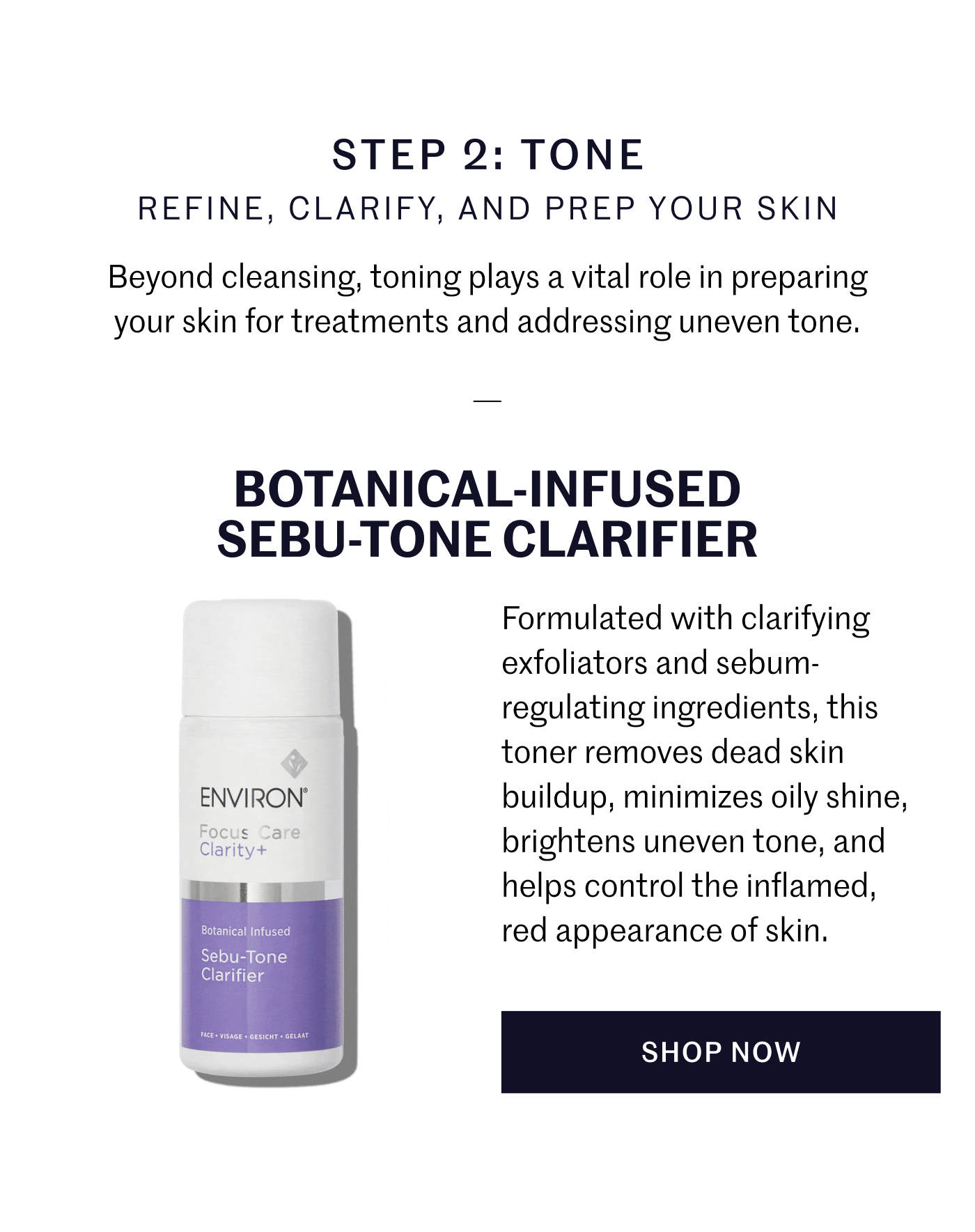 STEP 2: TONE REFINE, CLARIFY, AND PREP YOUR SKIN Beyond cleansing, toning plays a vital role in preparing your skin for treatments and addressing uneven tone.  BOTANICAL-INFUSED SEBU-TONE CLARIFIER Formulated with clarifying exfoliators and sebum-regulating ingredients, this toner removes dead skin buildup, minimizes oily shine, brightens uneven tone, and helps control the inflamed, red appearance of skin. SHOP NOW