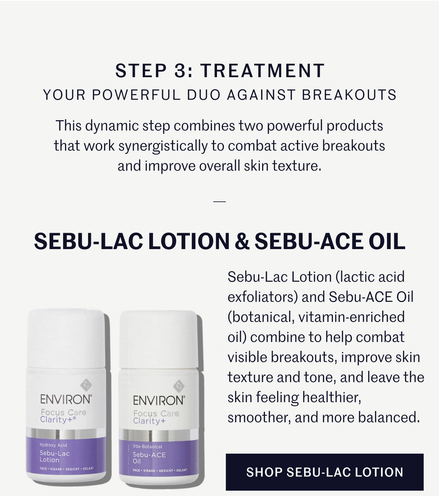 STEP 3: TREATMENT YOUR POWERFUL DUO AGAINST BREAKOUTS This dynamic step combines two powerful products that work synergistically to combat active breakouts and improve overall skin texture.  SEBU-LAC LOTION & SEBU-ACE OIL Sebu-Lac Lotion (lactic acid exfoliators) and Sebu-ACE Oil (botanical, vitamin-enriched oil) combine to help combat visible breakouts, improve skin texture and tone, and leave the skin feeling healthier, smoother, and more balanced.  SHOP SEBU-LAC LOTION