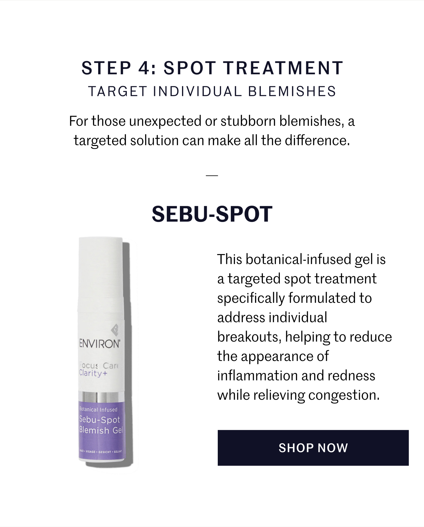 STEP 4: SPOT TREATMENT TARGET INDIVIDUAL BLEMISHES For those unexpected or stubborn blemishes, a targeted solution can make all the difference.  SEBU-SPOT This botanical-infused gel is a targeted spot treatment specifically formulated to address individual breakouts, helping to reduce the appearance of inflammation and redness while relieving congestion. SHOP NOW