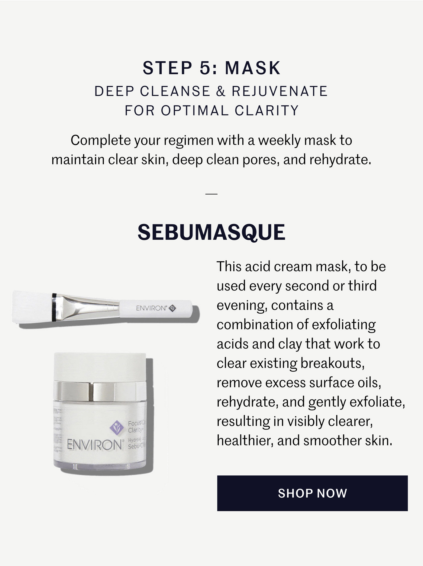 STEP 5: MASK DEEP CLEANSE & REJUVENATE FOR OPTIMAL CLARITY Complete your regimen with a weekly mask to maintain clear skin, deep clean pores, and rehydrate. SEBUMASQUE This acid cream mask, to be used every second or third evening, contains a combination of exfoliating acids and clay that work to clear existing breakouts, remove excess surface oils, rehydrate, and gently exfoliate, resulting in visibly clearer, healthier, and smoother skin. SHOP NOW