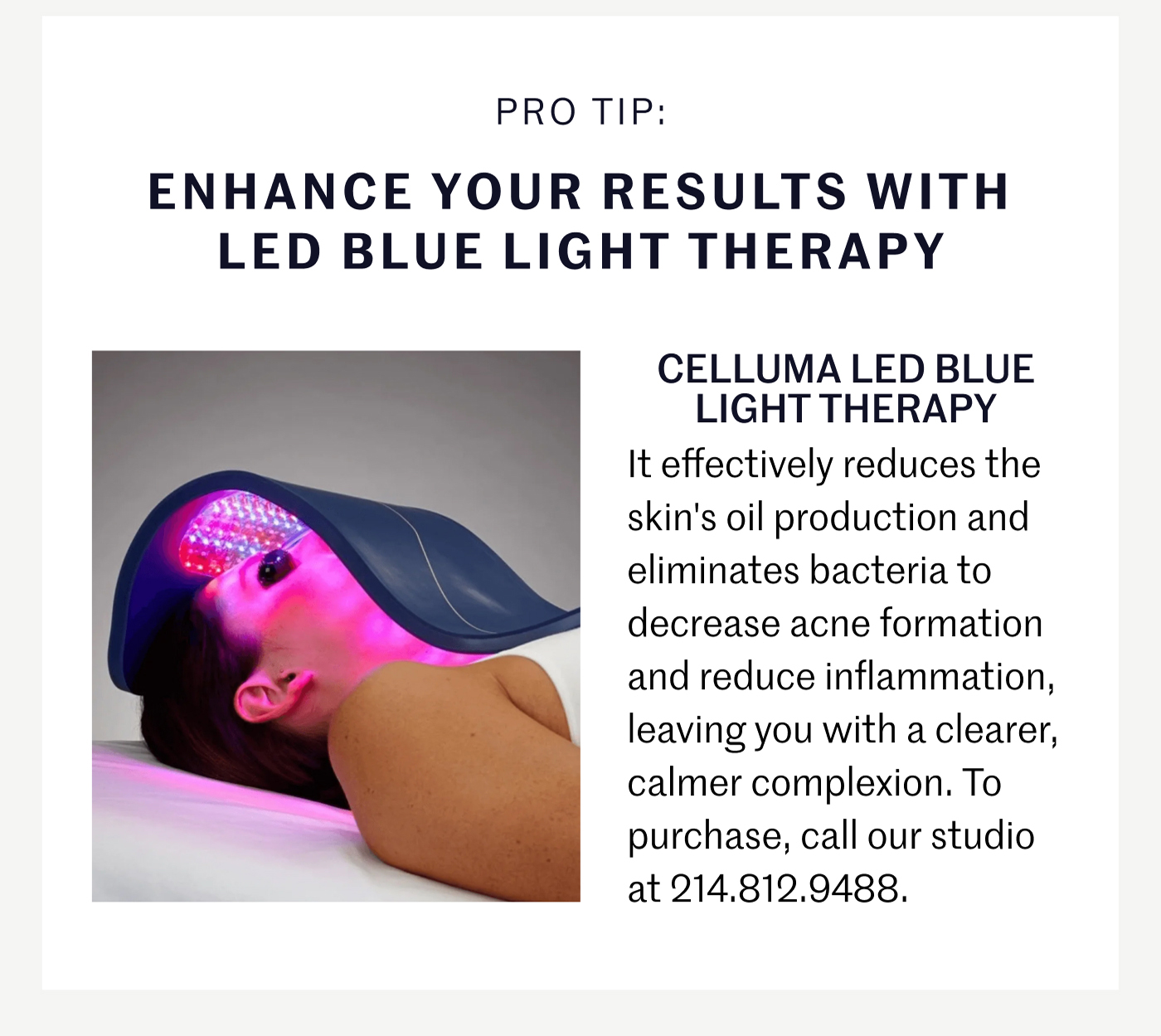 PRO TIP: ENHANCE YOUR RESULTS WITH LED BLUE LIGHT THERAPY It effectively reduces the skin's oil production and eliminates bacteria to decrease acne formation and reduce inflammation, leaving you with a clearer, calmer complexion. To purchase, call our studio at 214.812.9488. 