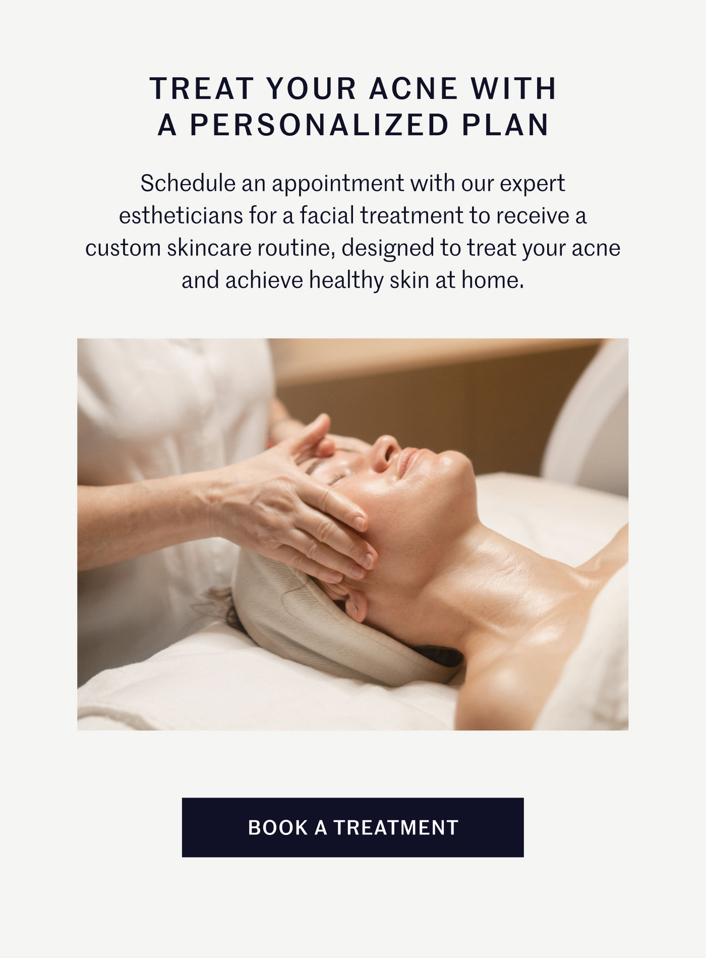 TREAT YOUR ACNE WITH A PERSONALIZED PLAN Schedule an appointment with our expert estheticians for a facial treatment to receive a custom skincare routine, designed to treat your acne and achieve healthy skin at home.  BOOK A TREATMENT