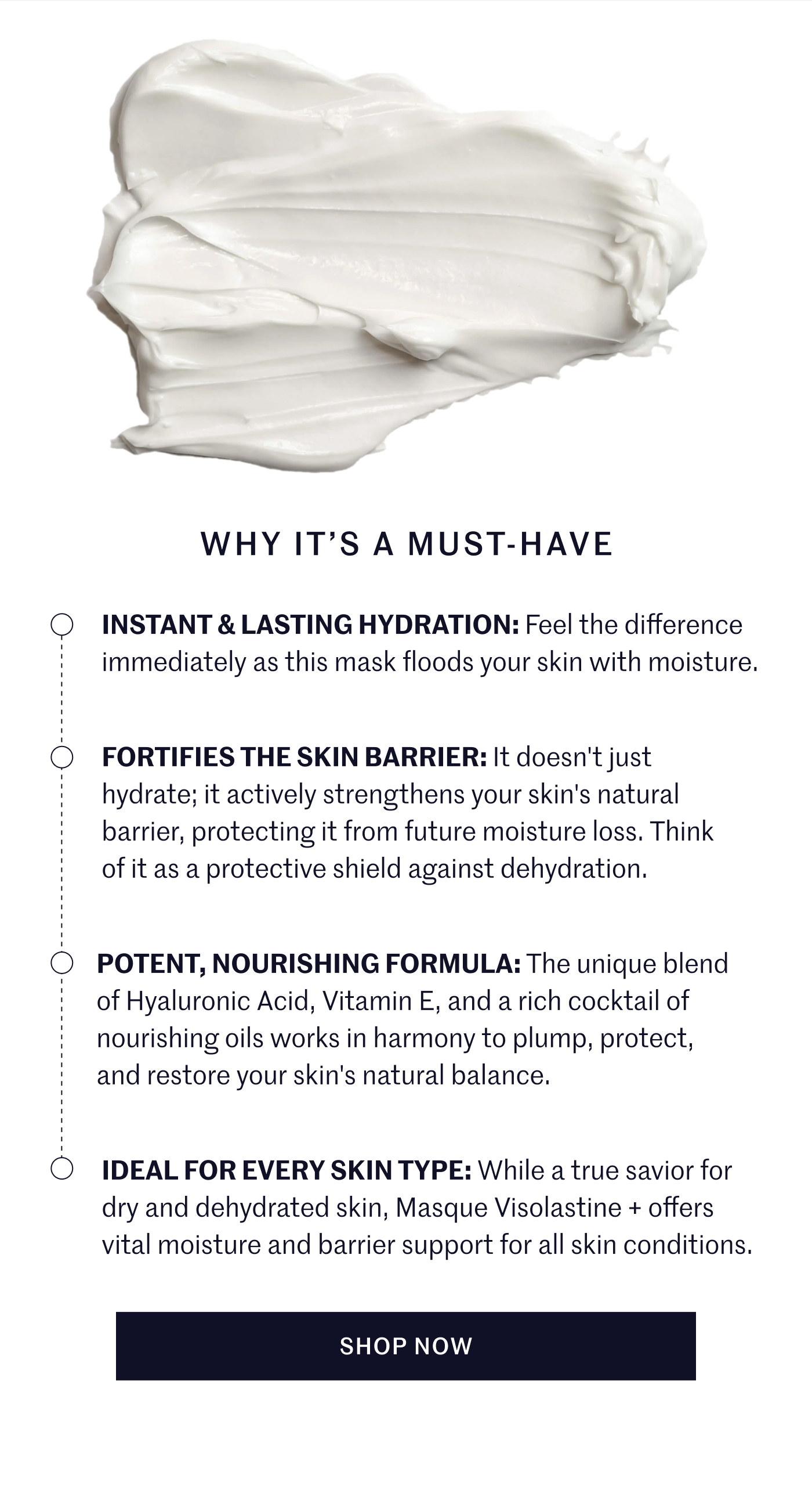 Why It's A Must-Have Instant & Lasting Hydration: Feel the difference immediately as this mask floods your skin with moisture. Fortifies the Skin Barrier: It doesn't just hydrate; it actively strengthens your skin's natural barrier, protecting it from future moisture loss. Think of it as a protective shield against dehydration. Potent, Nourishing Formula: The unique blend of Hyaluronic Acid, Vitamin E, and a rich cocktail of nourishing oils works in harmony to plump, protect, and restore your skin's natural balance. Ideal For Every Skin Type: While a true savior for dry and dehydrated skin, Masque Visolastine + offers vital moisture and barrier support for all skin conditions. SHOP NOW