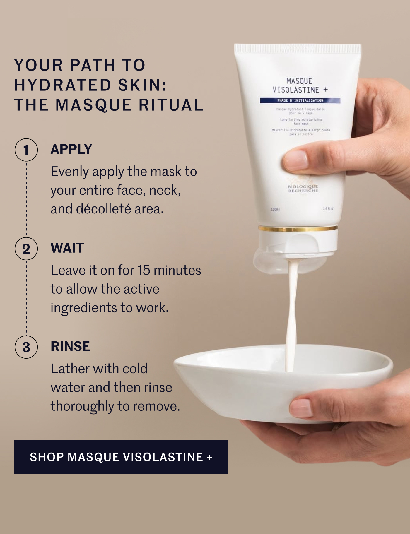Your Path to Hydrated Skin: The Masque Ritual: Apply: Evenly apply the mask to your entire face, neck, and décolleté area. Wait: Leave it on for 15 minutes to allow the active ingredients to work. Rinse: Lather with cold water and then rinse thoroughly to remove. SHOP MASQUE VISOLASTINE + 