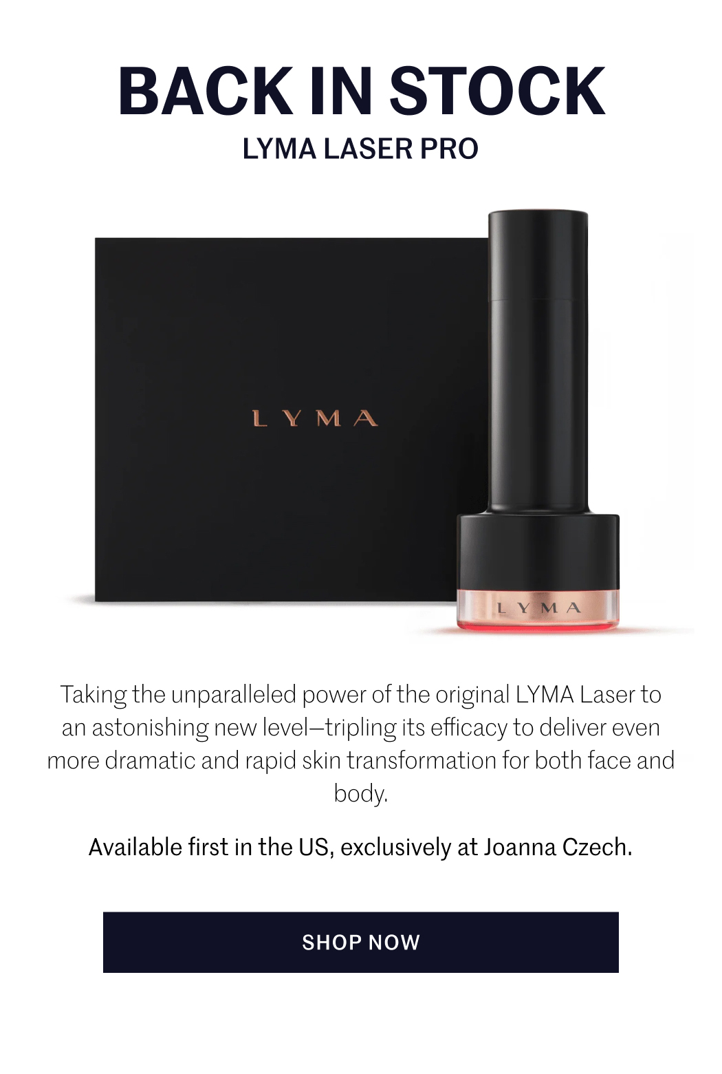 BACK IN STOCK LYMA LASER PRO Taking the unparalleled power of the original LYMA Laser to an astonishing new level—tripling its efficacy to deliver even more dramatic and rapid skin transformation for both face and body. Available first in the US, exclusively at Joanna Czech. SHOP NOW