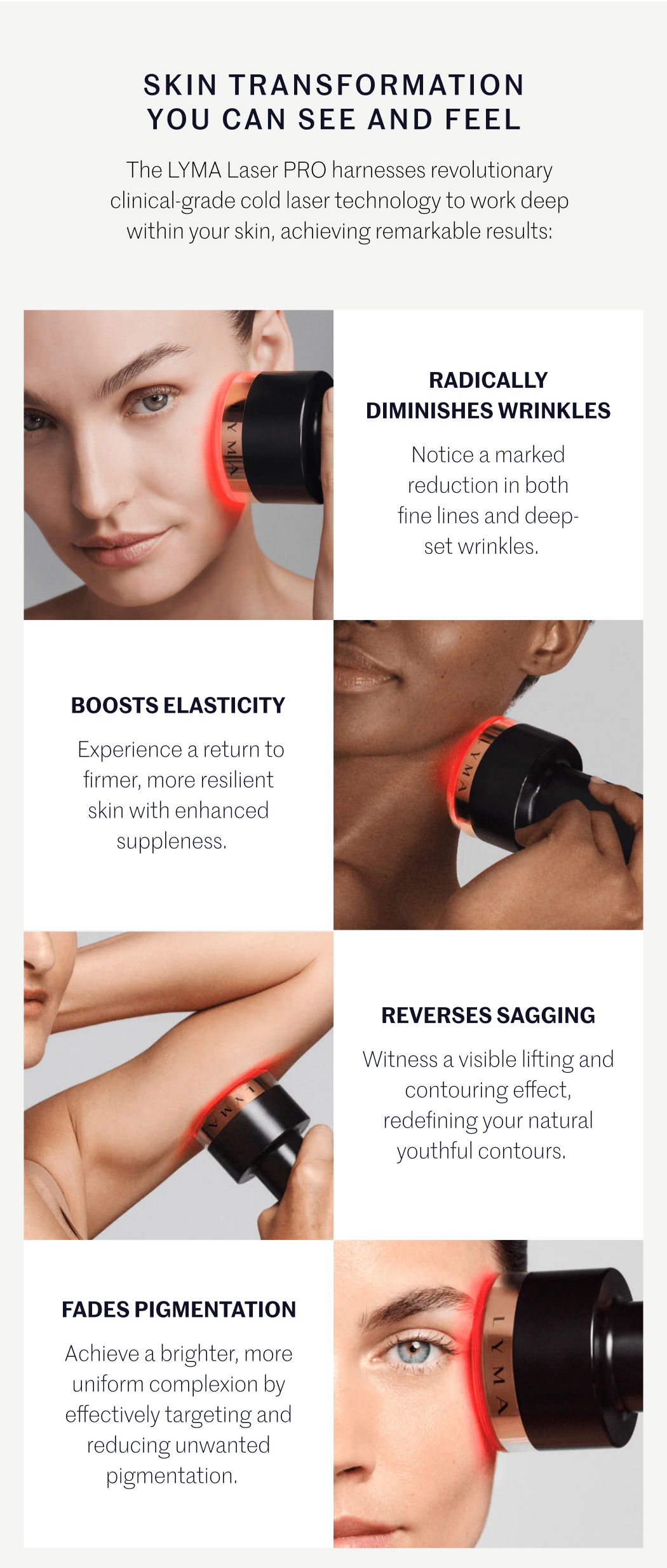 SKIN TRANSFORMATION YOU CAN SEE AND FEEL The LYMA Laser PRO harnesses revolutionary clinical-grade cold laser technology to work deep within your skin, achieving remarkable results:  RADICALLY DIMINISHES WRINKLES Notice a marked reduction in both fine lines and deep-set wrinkles.  BOOSTS ELASTICITY Experience a return to firmer, more resilient skin with enhanced suppleness.  REVERSES SAGGING Witness a visible lifting and contouring effect, redefining your natural youthful contours.  FADES PIGMENTATION Achieve a brighter, more uniform complexion by effectively targeting and reducing unwanted pigmentation.