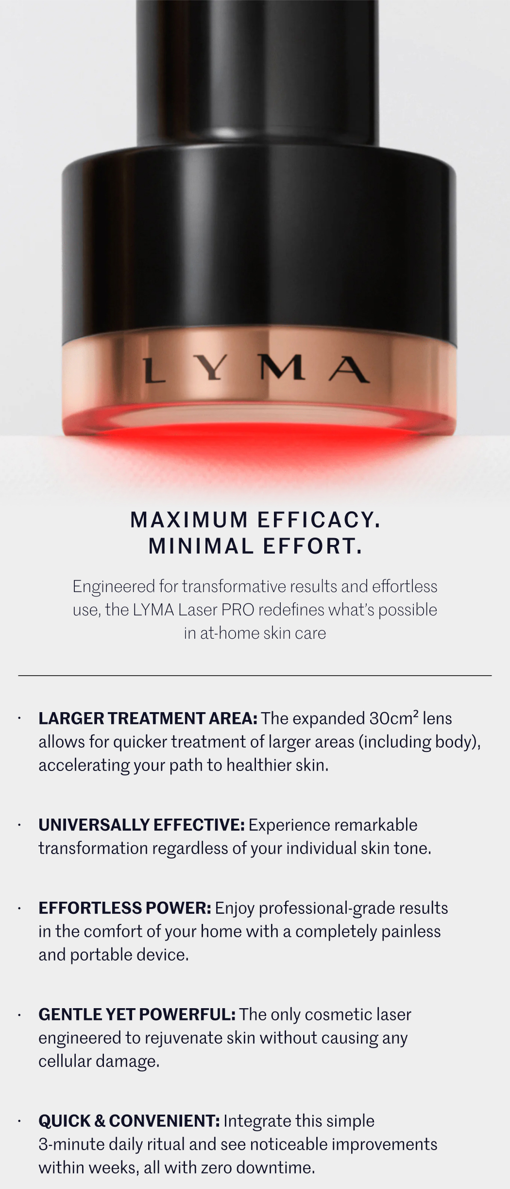 MAXIMUM EFFICACY. MINIMAL EFFORT. Engineered for transformative results and effortless use, the LYMA Laser PRO redefines what’s possible in at-home skin care  LARGER TREATMENT AREA: The expanded 30cm² lens allows for quicker treatment of larger areas (including body), accelerating your path to healthier skin.  UNIVERSALLY EFFECTIVE: Experience remarkable transformation regardless of your individual skin tone.  EFFORTLESS POWER: Enjoy professional-grade results in the comfort of your home with a completely painless and portable device.  GENTLE YET POWERFUL: The only cosmetic laser engineered to rejuvenate skin without causing any cellular damage.  QUICK & CONVENIENT: Integrate this simple 3-minute daily ritual and see noticeable improvements within weeks, all with zero downtime.
