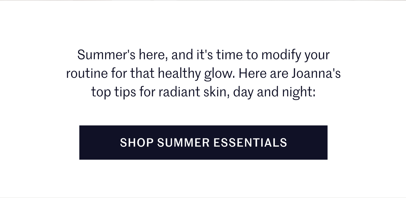 Summer's here, and it's time to modify your routine for that healthy glow. Here are Joanna's top tips for radiant skin, day and night: SHOP SUMMER ESSENTIALS