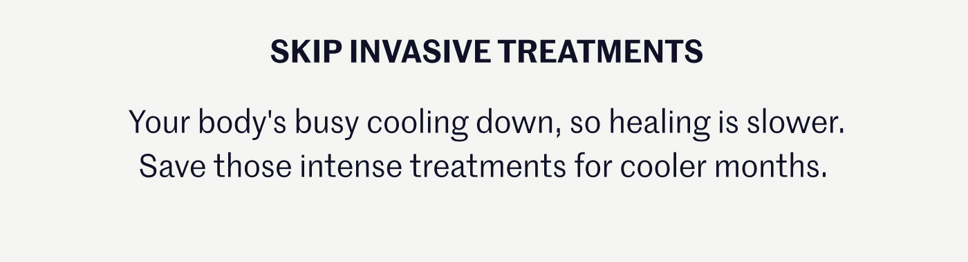 SKIP INVASIVE TREATMENTS Your body's busy cooling down, so healing is slower. Save those intense treatments for cooler months.