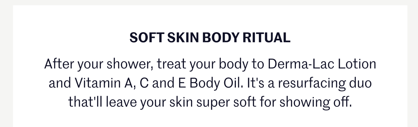 SOFT SKIN BODY RITUAL After your shower, treat your body to Derma-Lac Lotion and Vitamin A, C and E Body Oil. It's a resurfacing duo that'll leave your skin super soft for showing off.