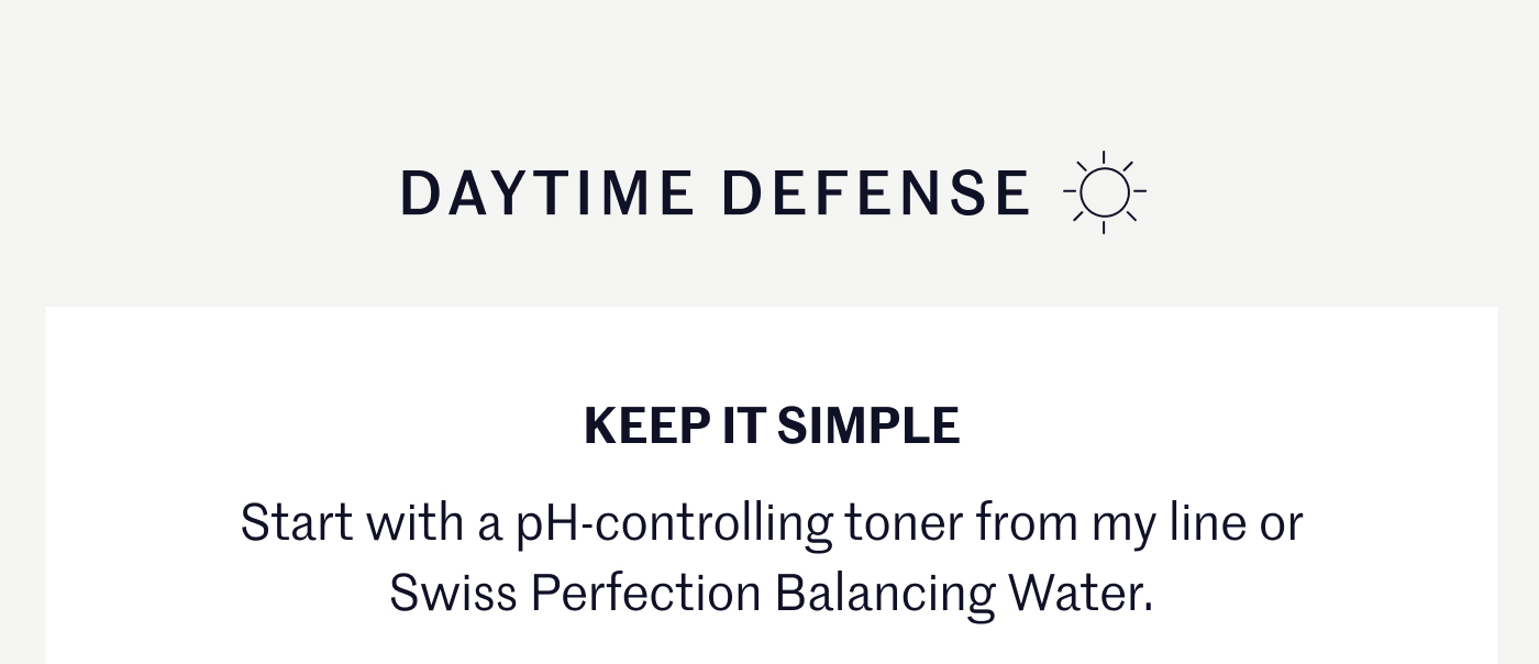 DAYTIME DEFENSE ☀️ KEEP IT SIMPLE Start with a pH-controlling toner from my line or Swiss Perfection Balancing Water.