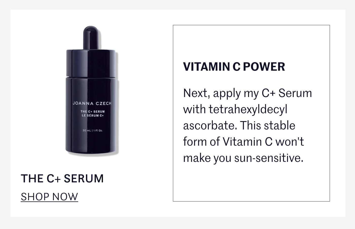 VITAMIN C POWER Next, apply my C+ Serum with tetrahexyldecyl ascorbate. This stable form of Vitamin C won't make you sun-sensitive. THE C+ SERUM SHOP NOW 